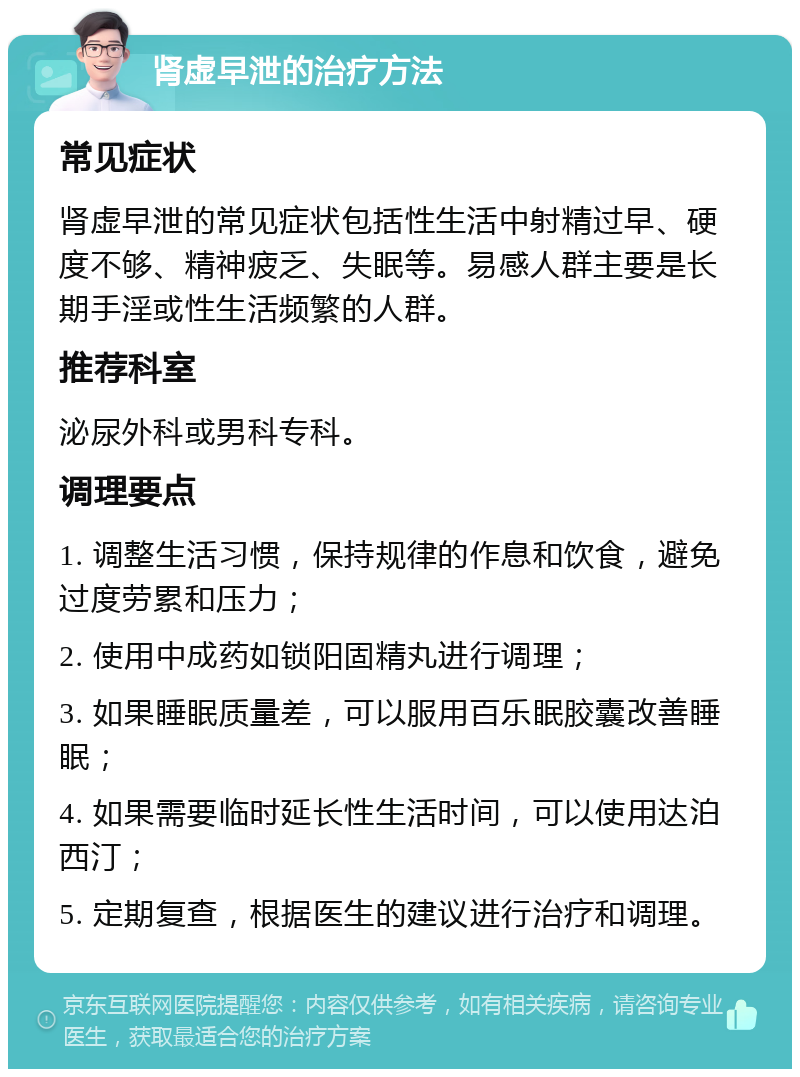 肾虚早泄的治疗方法 常见症状 肾虚早泄的常见症状包括性生活中射精过早、硬度不够、精神疲乏、失眠等。易感人群主要是长期手淫或性生活频繁的人群。 推荐科室 泌尿外科或男科专科。 调理要点 1. 调整生活习惯，保持规律的作息和饮食，避免过度劳累和压力； 2. 使用中成药如锁阳固精丸进行调理； 3. 如果睡眠质量差，可以服用百乐眠胶囊改善睡眠； 4. 如果需要临时延长性生活时间，可以使用达泊西汀； 5. 定期复查，根据医生的建议进行治疗和调理。