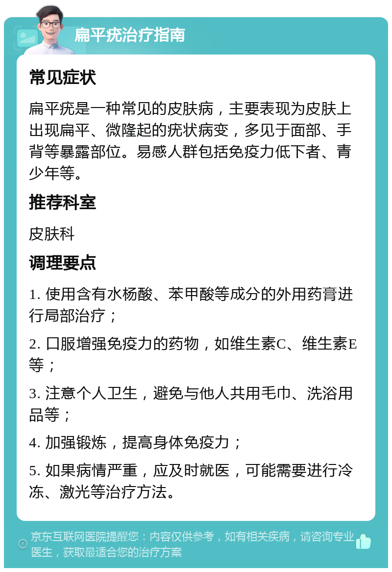 扁平疣治疗指南 常见症状 扁平疣是一种常见的皮肤病，主要表现为皮肤上出现扁平、微隆起的疣状病变，多见于面部、手背等暴露部位。易感人群包括免疫力低下者、青少年等。 推荐科室 皮肤科 调理要点 1. 使用含有水杨酸、苯甲酸等成分的外用药膏进行局部治疗； 2. 口服增强免疫力的药物，如维生素C、维生素E等； 3. 注意个人卫生，避免与他人共用毛巾、洗浴用品等； 4. 加强锻炼，提高身体免疫力； 5. 如果病情严重，应及时就医，可能需要进行冷冻、激光等治疗方法。