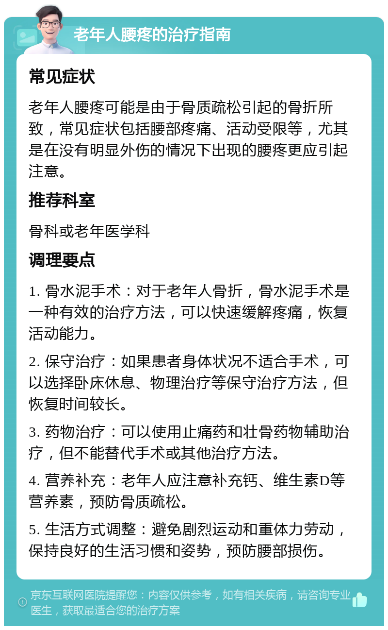 老年人腰疼的治疗指南 常见症状 老年人腰疼可能是由于骨质疏松引起的骨折所致，常见症状包括腰部疼痛、活动受限等，尤其是在没有明显外伤的情况下出现的腰疼更应引起注意。 推荐科室 骨科或老年医学科 调理要点 1. 骨水泥手术：对于老年人骨折，骨水泥手术是一种有效的治疗方法，可以快速缓解疼痛，恢复活动能力。 2. 保守治疗：如果患者身体状况不适合手术，可以选择卧床休息、物理治疗等保守治疗方法，但恢复时间较长。 3. 药物治疗：可以使用止痛药和壮骨药物辅助治疗，但不能替代手术或其他治疗方法。 4. 营养补充：老年人应注意补充钙、维生素D等营养素，预防骨质疏松。 5. 生活方式调整：避免剧烈运动和重体力劳动，保持良好的生活习惯和姿势，预防腰部损伤。