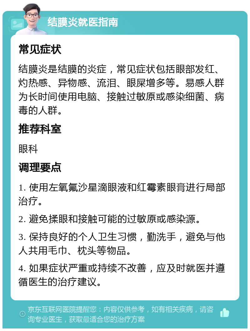 结膜炎就医指南 常见症状 结膜炎是结膜的炎症，常见症状包括眼部发红、灼热感、异物感、流泪、眼屎增多等。易感人群为长时间使用电脑、接触过敏原或感染细菌、病毒的人群。 推荐科室 眼科 调理要点 1. 使用左氧氟沙星滴眼液和红霉素眼膏进行局部治疗。 2. 避免揉眼和接触可能的过敏原或感染源。 3. 保持良好的个人卫生习惯，勤洗手，避免与他人共用毛巾、枕头等物品。 4. 如果症状严重或持续不改善，应及时就医并遵循医生的治疗建议。