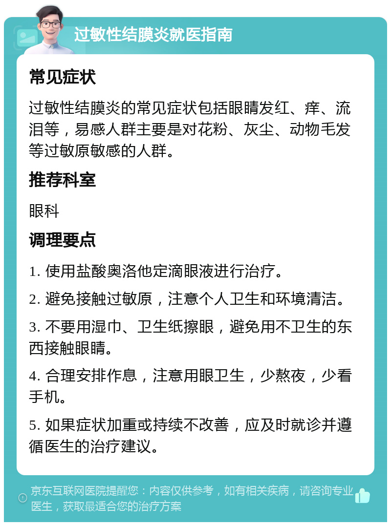 过敏性结膜炎就医指南 常见症状 过敏性结膜炎的常见症状包括眼睛发红、痒、流泪等，易感人群主要是对花粉、灰尘、动物毛发等过敏原敏感的人群。 推荐科室 眼科 调理要点 1. 使用盐酸奥洛他定滴眼液进行治疗。 2. 避免接触过敏原，注意个人卫生和环境清洁。 3. 不要用湿巾、卫生纸擦眼，避免用不卫生的东西接触眼睛。 4. 合理安排作息，注意用眼卫生，少熬夜，少看手机。 5. 如果症状加重或持续不改善，应及时就诊并遵循医生的治疗建议。