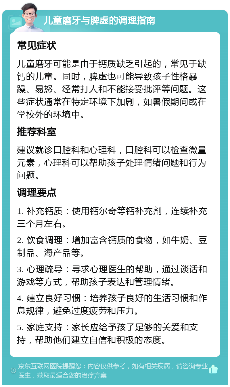 儿童磨牙与脾虚的调理指南 常见症状 儿童磨牙可能是由于钙质缺乏引起的，常见于缺钙的儿童。同时，脾虚也可能导致孩子性格暴躁、易怒、经常打人和不能接受批评等问题。这些症状通常在特定环境下加剧，如暑假期间或在学校外的环境中。 推荐科室 建议就诊口腔科和心理科，口腔科可以检查微量元素，心理科可以帮助孩子处理情绪问题和行为问题。 调理要点 1. 补充钙质：使用钙尔奇等钙补充剂，连续补充三个月左右。 2. 饮食调理：增加富含钙质的食物，如牛奶、豆制品、海产品等。 3. 心理疏导：寻求心理医生的帮助，通过谈话和游戏等方式，帮助孩子表达和管理情绪。 4. 建立良好习惯：培养孩子良好的生活习惯和作息规律，避免过度疲劳和压力。 5. 家庭支持：家长应给予孩子足够的关爱和支持，帮助他们建立自信和积极的态度。