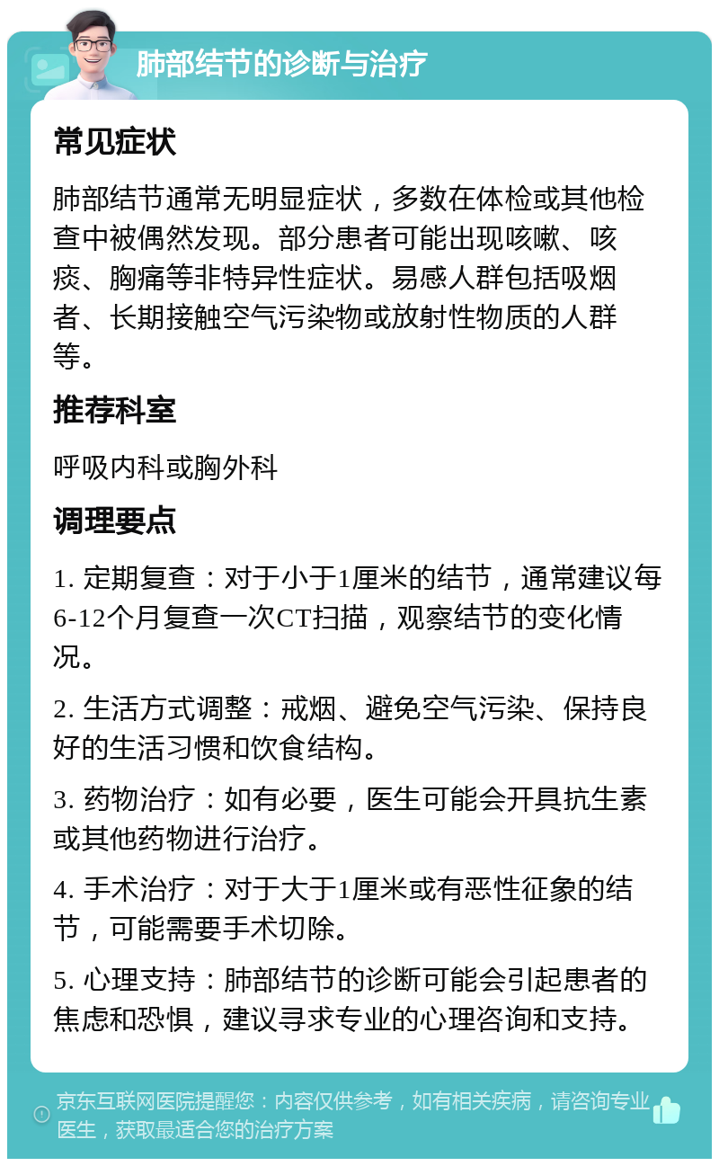 肺部结节的诊断与治疗 常见症状 肺部结节通常无明显症状，多数在体检或其他检查中被偶然发现。部分患者可能出现咳嗽、咳痰、胸痛等非特异性症状。易感人群包括吸烟者、长期接触空气污染物或放射性物质的人群等。 推荐科室 呼吸内科或胸外科 调理要点 1. 定期复查：对于小于1厘米的结节，通常建议每6-12个月复查一次CT扫描，观察结节的变化情况。 2. 生活方式调整：戒烟、避免空气污染、保持良好的生活习惯和饮食结构。 3. 药物治疗：如有必要，医生可能会开具抗生素或其他药物进行治疗。 4. 手术治疗：对于大于1厘米或有恶性征象的结节，可能需要手术切除。 5. 心理支持：肺部结节的诊断可能会引起患者的焦虑和恐惧，建议寻求专业的心理咨询和支持。