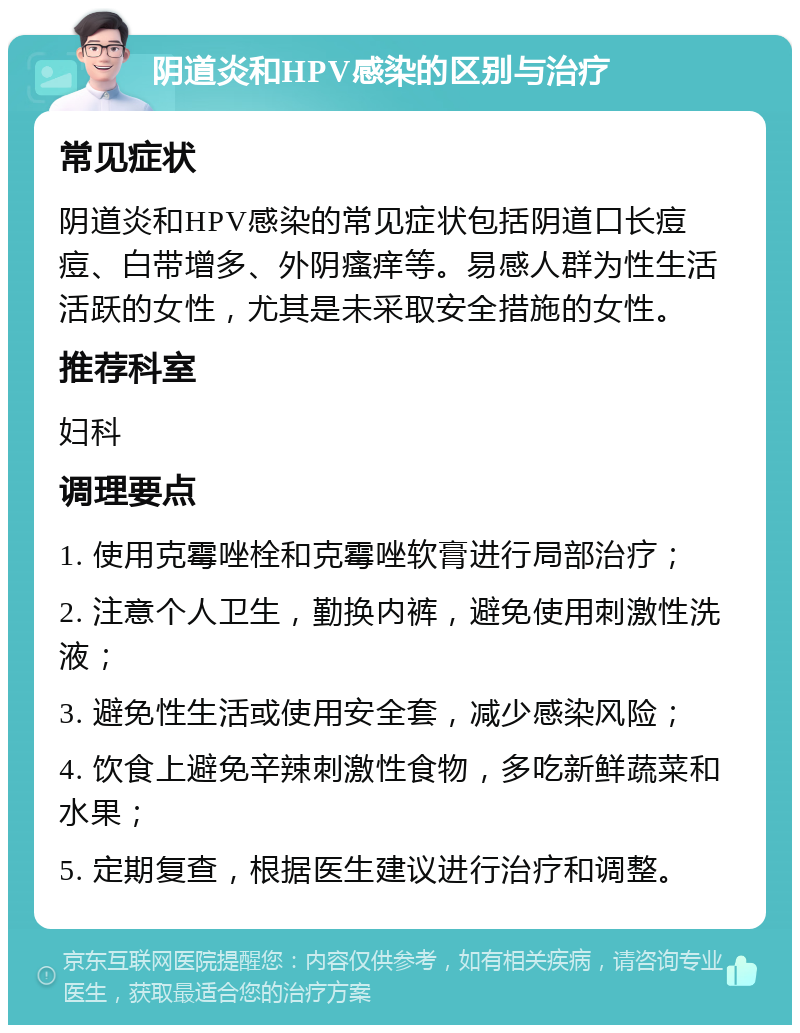 阴道炎和HPV感染的区别与治疗 常见症状 阴道炎和HPV感染的常见症状包括阴道口长痘痘、白带增多、外阴瘙痒等。易感人群为性生活活跃的女性，尤其是未采取安全措施的女性。 推荐科室 妇科 调理要点 1. 使用克霉唑栓和克霉唑软膏进行局部治疗； 2. 注意个人卫生，勤换内裤，避免使用刺激性洗液； 3. 避免性生活或使用安全套，减少感染风险； 4. 饮食上避免辛辣刺激性食物，多吃新鲜蔬菜和水果； 5. 定期复查，根据医生建议进行治疗和调整。