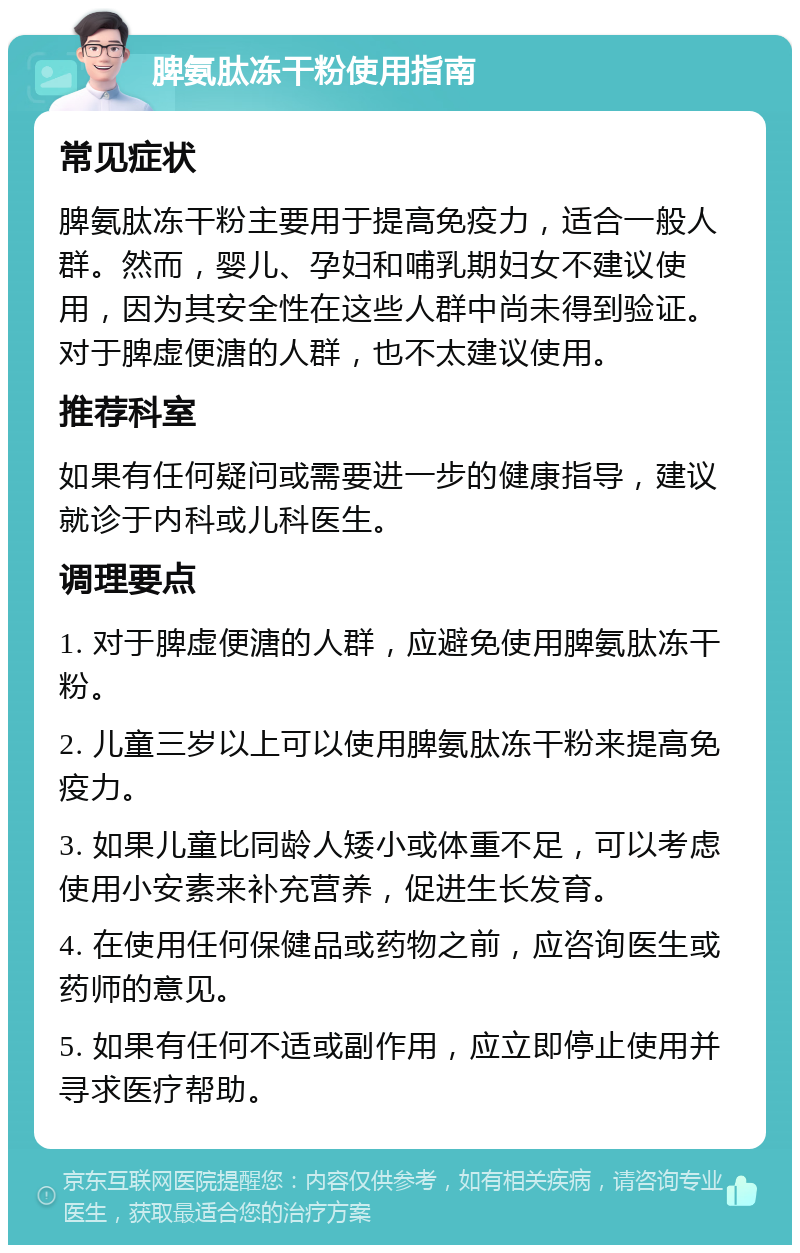 脾氨肽冻干粉使用指南 常见症状 脾氨肽冻干粉主要用于提高免疫力，适合一般人群。然而，婴儿、孕妇和哺乳期妇女不建议使用，因为其安全性在这些人群中尚未得到验证。对于脾虚便溏的人群，也不太建议使用。 推荐科室 如果有任何疑问或需要进一步的健康指导，建议就诊于内科或儿科医生。 调理要点 1. 对于脾虚便溏的人群，应避免使用脾氨肽冻干粉。 2. 儿童三岁以上可以使用脾氨肽冻干粉来提高免疫力。 3. 如果儿童比同龄人矮小或体重不足，可以考虑使用小安素来补充营养，促进生长发育。 4. 在使用任何保健品或药物之前，应咨询医生或药师的意见。 5. 如果有任何不适或副作用，应立即停止使用并寻求医疗帮助。