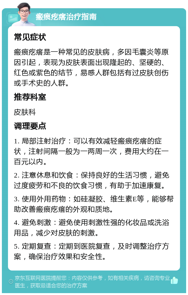 瘢痕疙瘩治疗指南 常见症状 瘢痕疙瘩是一种常见的皮肤病，多因毛囊炎等原因引起，表现为皮肤表面出现隆起的、坚硬的、红色或紫色的结节，易感人群包括有过皮肤创伤或手术史的人群。 推荐科室 皮肤科 调理要点 1. 局部注射治疗：可以有效减轻瘢痕疙瘩的症状，注射间隔一般为一两周一次，费用大约在一百元以内。 2. 注意休息和饮食：保持良好的生活习惯，避免过度疲劳和不良的饮食习惯，有助于加速康复。 3. 使用外用药物：如硅凝胶、维生素E等，能够帮助改善瘢痕疙瘩的外观和质地。 4. 避免刺激：避免使用刺激性强的化妆品或洗浴用品，减少对皮肤的刺激。 5. 定期复查：定期到医院复查，及时调整治疗方案，确保治疗效果和安全性。