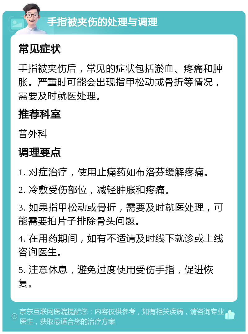 手指被夹伤的处理与调理 常见症状 手指被夹伤后，常见的症状包括淤血、疼痛和肿胀。严重时可能会出现指甲松动或骨折等情况，需要及时就医处理。 推荐科室 普外科 调理要点 1. 对症治疗，使用止痛药如布洛芬缓解疼痛。 2. 冷敷受伤部位，减轻肿胀和疼痛。 3. 如果指甲松动或骨折，需要及时就医处理，可能需要拍片子排除骨头问题。 4. 在用药期间，如有不适请及时线下就诊或上线咨询医生。 5. 注意休息，避免过度使用受伤手指，促进恢复。