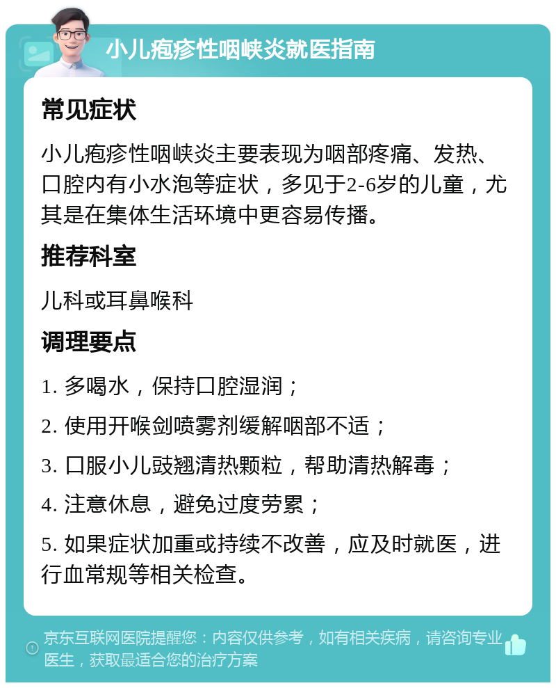 小儿疱疹性咽峡炎就医指南 常见症状 小儿疱疹性咽峡炎主要表现为咽部疼痛、发热、口腔内有小水泡等症状，多见于2-6岁的儿童，尤其是在集体生活环境中更容易传播。 推荐科室 儿科或耳鼻喉科 调理要点 1. 多喝水，保持口腔湿润； 2. 使用开喉剑喷雾剂缓解咽部不适； 3. 口服小儿豉翘清热颗粒，帮助清热解毒； 4. 注意休息，避免过度劳累； 5. 如果症状加重或持续不改善，应及时就医，进行血常规等相关检查。