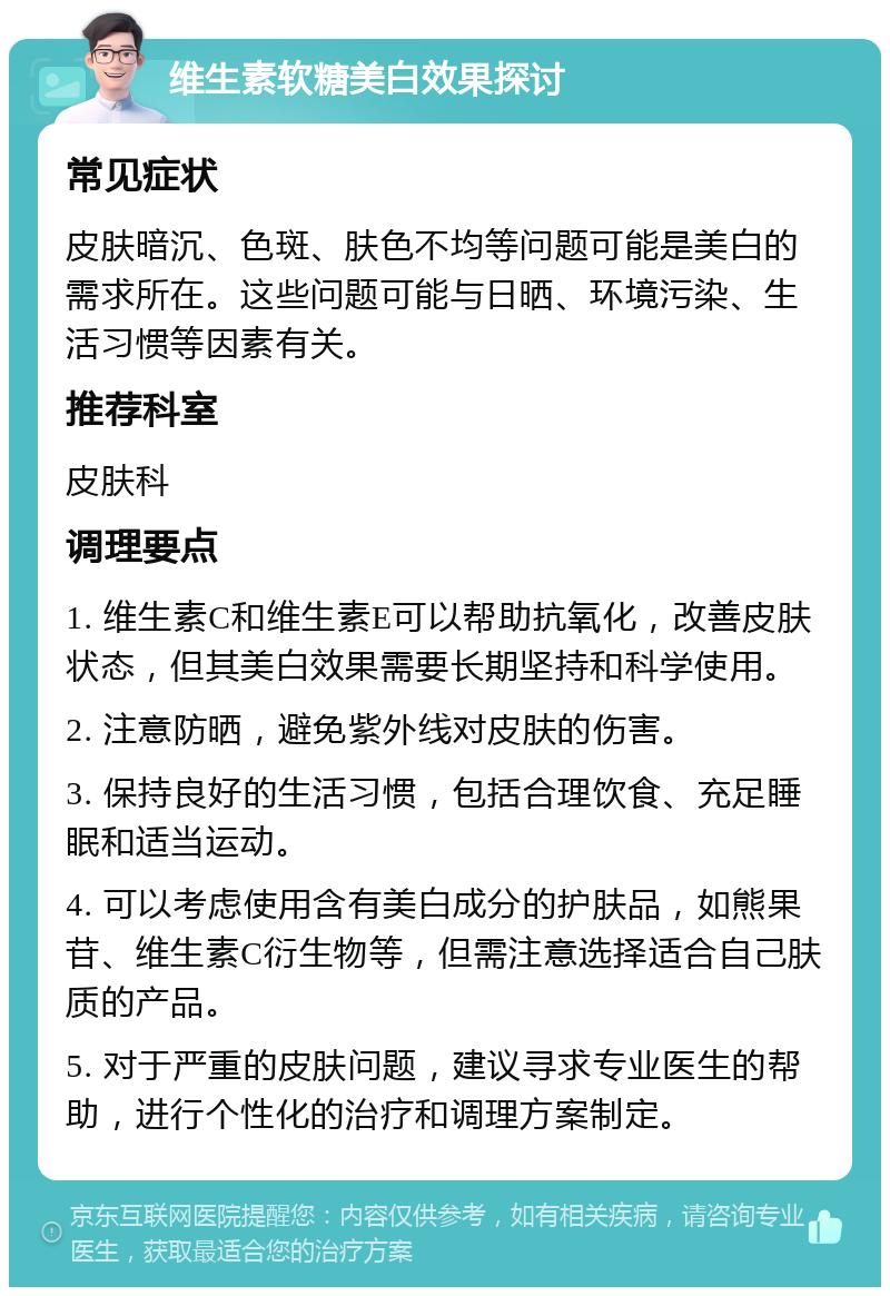 维生素软糖美白效果探讨 常见症状 皮肤暗沉、色斑、肤色不均等问题可能是美白的需求所在。这些问题可能与日晒、环境污染、生活习惯等因素有关。 推荐科室 皮肤科 调理要点 1. 维生素C和维生素E可以帮助抗氧化，改善皮肤状态，但其美白效果需要长期坚持和科学使用。 2. 注意防晒，避免紫外线对皮肤的伤害。 3. 保持良好的生活习惯，包括合理饮食、充足睡眠和适当运动。 4. 可以考虑使用含有美白成分的护肤品，如熊果苷、维生素C衍生物等，但需注意选择适合自己肤质的产品。 5. 对于严重的皮肤问题，建议寻求专业医生的帮助，进行个性化的治疗和调理方案制定。