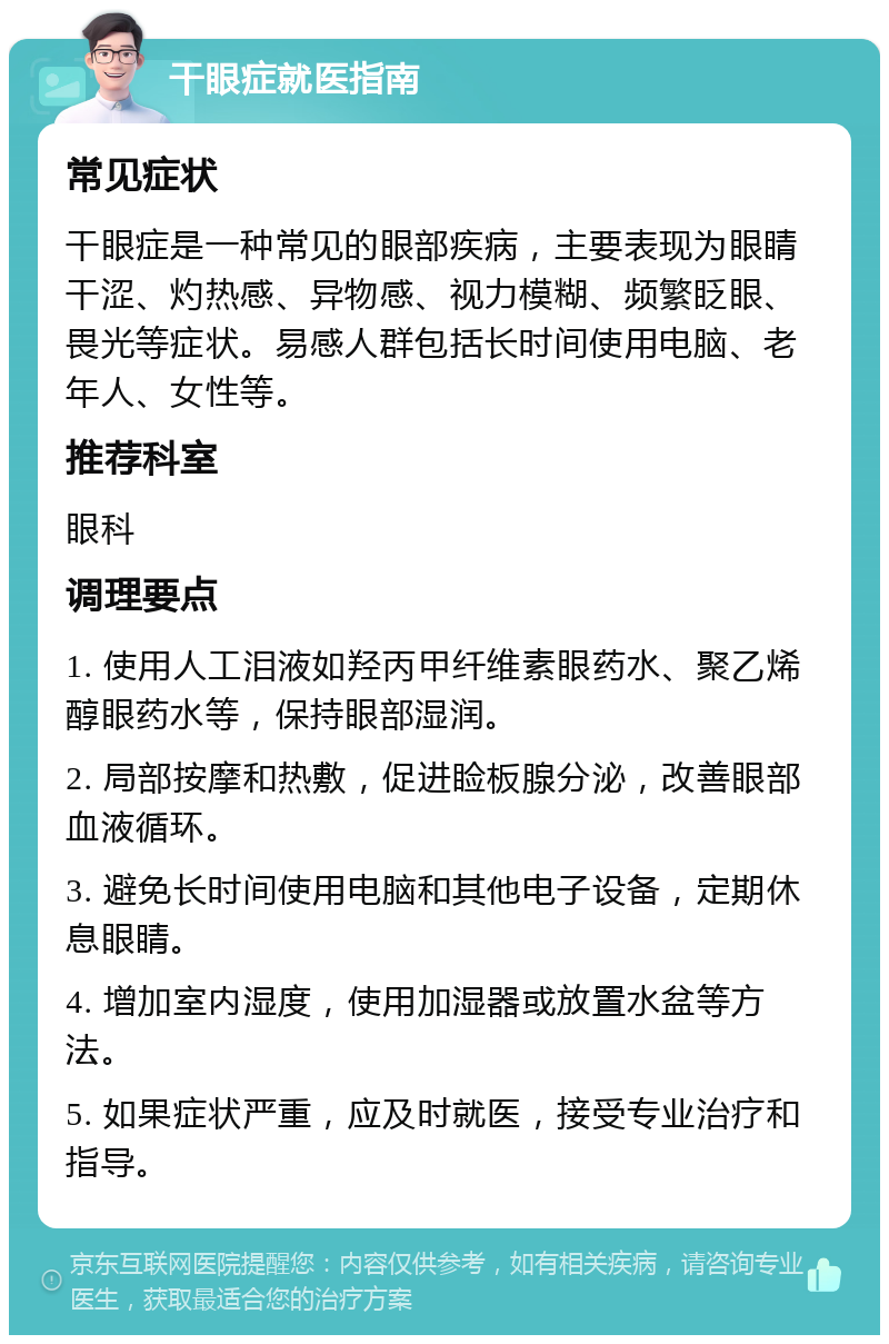 干眼症就医指南 常见症状 干眼症是一种常见的眼部疾病，主要表现为眼睛干涩、灼热感、异物感、视力模糊、频繁眨眼、畏光等症状。易感人群包括长时间使用电脑、老年人、女性等。 推荐科室 眼科 调理要点 1. 使用人工泪液如羟丙甲纤维素眼药水、聚乙烯醇眼药水等，保持眼部湿润。 2. 局部按摩和热敷，促进睑板腺分泌，改善眼部血液循环。 3. 避免长时间使用电脑和其他电子设备，定期休息眼睛。 4. 增加室内湿度，使用加湿器或放置水盆等方法。 5. 如果症状严重，应及时就医，接受专业治疗和指导。