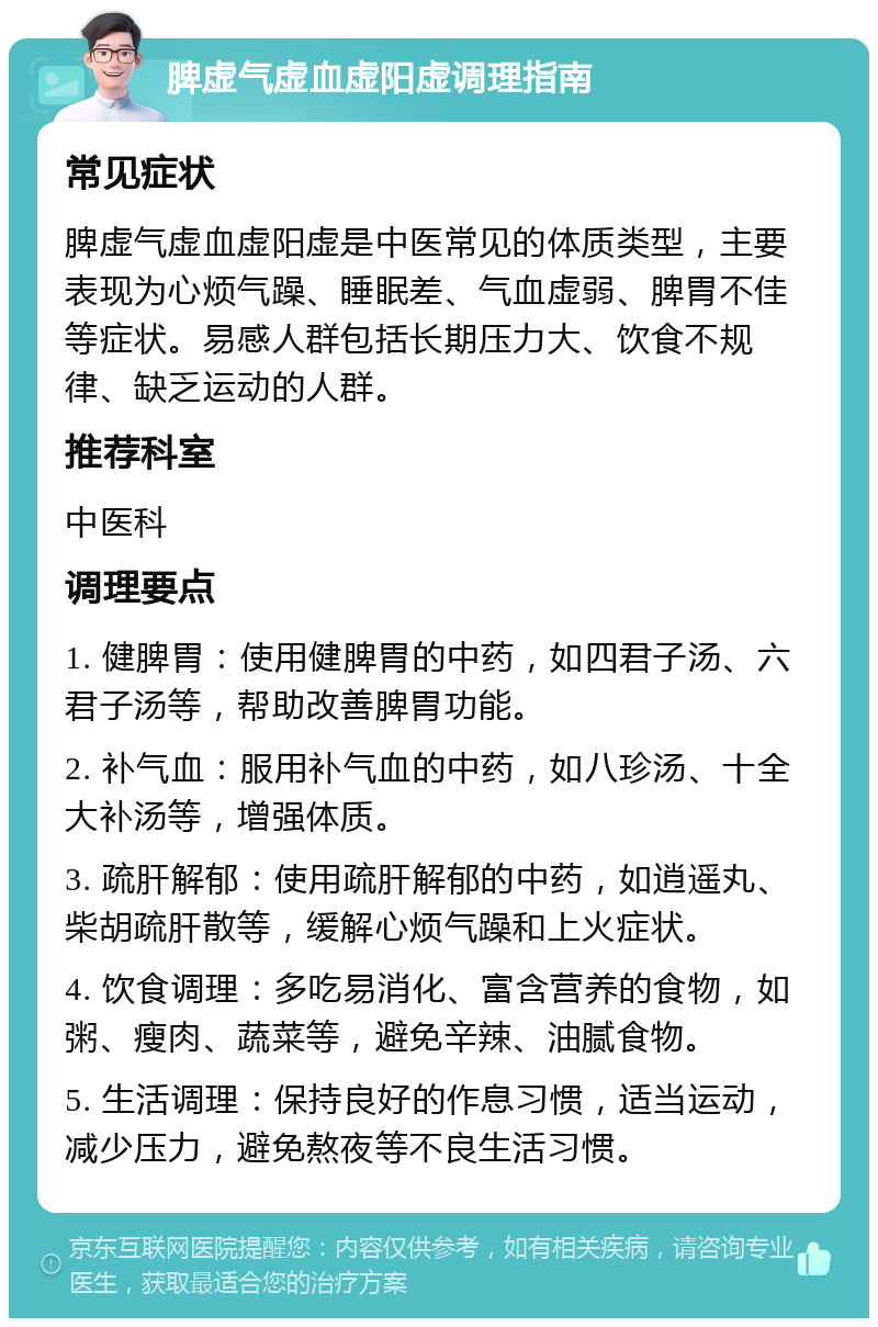 脾虚气虚血虚阳虚调理指南 常见症状 脾虚气虚血虚阳虚是中医常见的体质类型，主要表现为心烦气躁、睡眠差、气血虚弱、脾胃不佳等症状。易感人群包括长期压力大、饮食不规律、缺乏运动的人群。 推荐科室 中医科 调理要点 1. 健脾胃：使用健脾胃的中药，如四君子汤、六君子汤等，帮助改善脾胃功能。 2. 补气血：服用补气血的中药，如八珍汤、十全大补汤等，增强体质。 3. 疏肝解郁：使用疏肝解郁的中药，如逍遥丸、柴胡疏肝散等，缓解心烦气躁和上火症状。 4. 饮食调理：多吃易消化、富含营养的食物，如粥、瘦肉、蔬菜等，避免辛辣、油腻食物。 5. 生活调理：保持良好的作息习惯，适当运动，减少压力，避免熬夜等不良生活习惯。