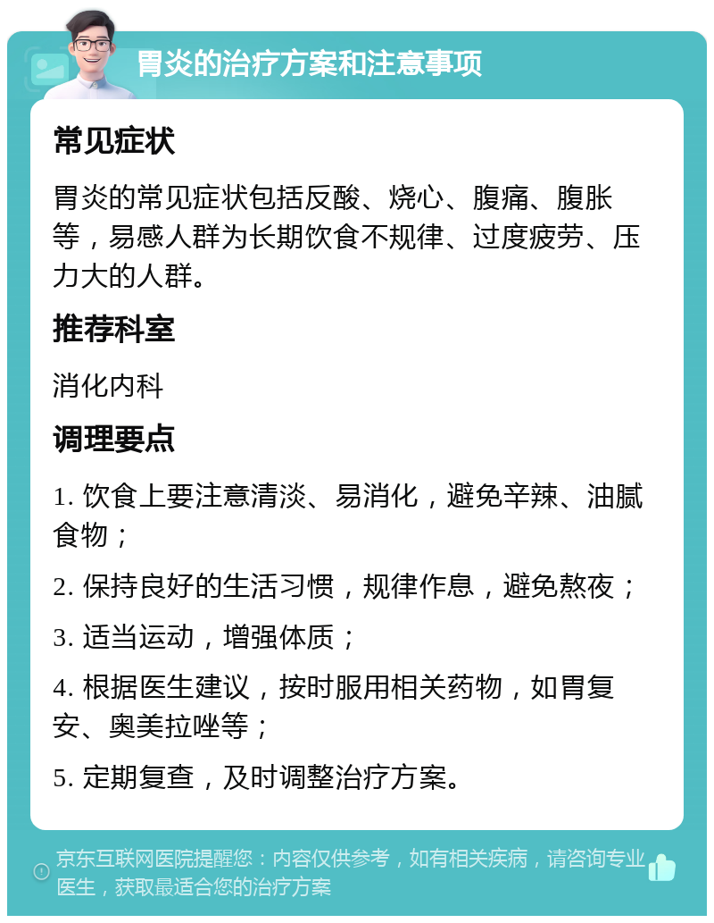 胃炎的治疗方案和注意事项 常见症状 胃炎的常见症状包括反酸、烧心、腹痛、腹胀等，易感人群为长期饮食不规律、过度疲劳、压力大的人群。 推荐科室 消化内科 调理要点 1. 饮食上要注意清淡、易消化，避免辛辣、油腻食物； 2. 保持良好的生活习惯，规律作息，避免熬夜； 3. 适当运动，增强体质； 4. 根据医生建议，按时服用相关药物，如胃复安、奥美拉唑等； 5. 定期复查，及时调整治疗方案。