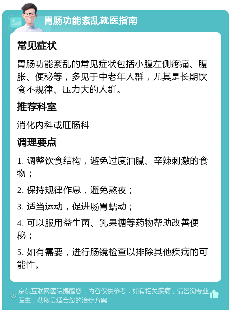 胃肠功能紊乱就医指南 常见症状 胃肠功能紊乱的常见症状包括小腹左侧疼痛、腹胀、便秘等，多见于中老年人群，尤其是长期饮食不规律、压力大的人群。 推荐科室 消化内科或肛肠科 调理要点 1. 调整饮食结构，避免过度油腻、辛辣刺激的食物； 2. 保持规律作息，避免熬夜； 3. 适当运动，促进肠胃蠕动； 4. 可以服用益生菌、乳果糖等药物帮助改善便秘； 5. 如有需要，进行肠镜检查以排除其他疾病的可能性。