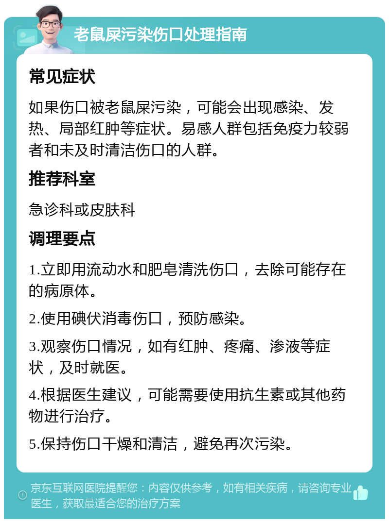 老鼠屎污染伤口处理指南 常见症状 如果伤口被老鼠屎污染，可能会出现感染、发热、局部红肿等症状。易感人群包括免疫力较弱者和未及时清洁伤口的人群。 推荐科室 急诊科或皮肤科 调理要点 1.立即用流动水和肥皂清洗伤口，去除可能存在的病原体。 2.使用碘伏消毒伤口，预防感染。 3.观察伤口情况，如有红肿、疼痛、渗液等症状，及时就医。 4.根据医生建议，可能需要使用抗生素或其他药物进行治疗。 5.保持伤口干燥和清洁，避免再次污染。