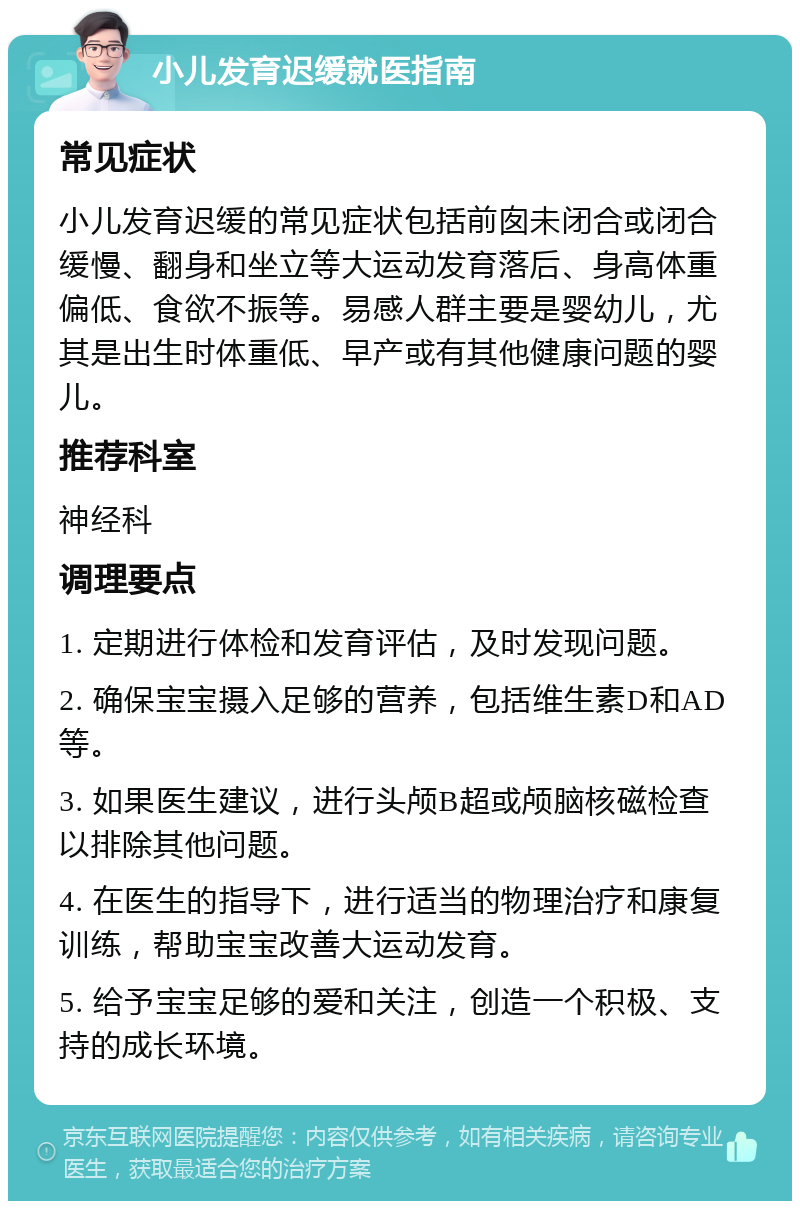 小儿发育迟缓就医指南 常见症状 小儿发育迟缓的常见症状包括前囱未闭合或闭合缓慢、翻身和坐立等大运动发育落后、身高体重偏低、食欲不振等。易感人群主要是婴幼儿，尤其是出生时体重低、早产或有其他健康问题的婴儿。 推荐科室 神经科 调理要点 1. 定期进行体检和发育评估，及时发现问题。 2. 确保宝宝摄入足够的营养，包括维生素D和AD等。 3. 如果医生建议，进行头颅B超或颅脑核磁检查以排除其他问题。 4. 在医生的指导下，进行适当的物理治疗和康复训练，帮助宝宝改善大运动发育。 5. 给予宝宝足够的爱和关注，创造一个积极、支持的成长环境。