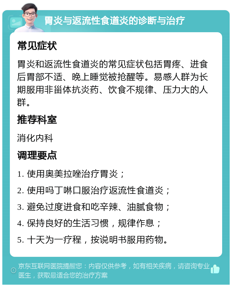 胃炎与返流性食道炎的诊断与治疗 常见症状 胃炎和返流性食道炎的常见症状包括胃疼、进食后胃部不适、晚上睡觉被抢醒等。易感人群为长期服用非甾体抗炎药、饮食不规律、压力大的人群。 推荐科室 消化内科 调理要点 1. 使用奥美拉唑治疗胃炎； 2. 使用吗丁啉口服治疗返流性食道炎； 3. 避免过度进食和吃辛辣、油腻食物； 4. 保持良好的生活习惯，规律作息； 5. 十天为一疗程，按说明书服用药物。