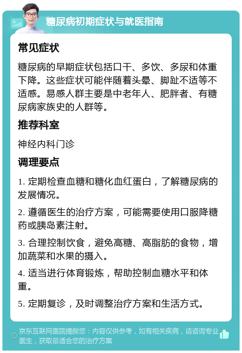 糖尿病初期症状与就医指南 常见症状 糖尿病的早期症状包括口干、多饮、多尿和体重下降。这些症状可能伴随着头晕、脚趾不适等不适感。易感人群主要是中老年人、肥胖者、有糖尿病家族史的人群等。 推荐科室 神经内科门诊 调理要点 1. 定期检查血糖和糖化血红蛋白，了解糖尿病的发展情况。 2. 遵循医生的治疗方案，可能需要使用口服降糖药或胰岛素注射。 3. 合理控制饮食，避免高糖、高脂肪的食物，增加蔬菜和水果的摄入。 4. 适当进行体育锻炼，帮助控制血糖水平和体重。 5. 定期复诊，及时调整治疗方案和生活方式。