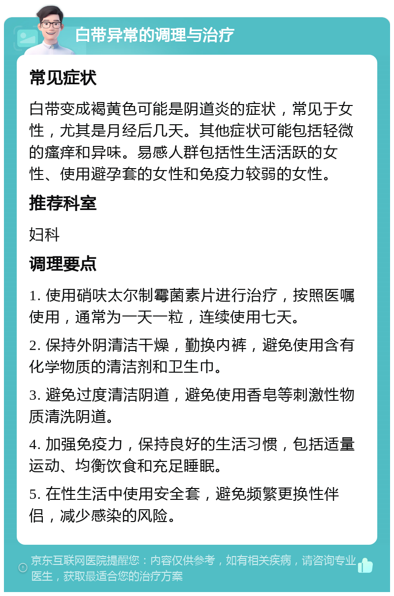 白带异常的调理与治疗 常见症状 白带变成褐黄色可能是阴道炎的症状，常见于女性，尤其是月经后几天。其他症状可能包括轻微的瘙痒和异味。易感人群包括性生活活跃的女性、使用避孕套的女性和免疫力较弱的女性。 推荐科室 妇科 调理要点 1. 使用硝呋太尔制霉菌素片进行治疗，按照医嘱使用，通常为一天一粒，连续使用七天。 2. 保持外阴清洁干燥，勤换内裤，避免使用含有化学物质的清洁剂和卫生巾。 3. 避免过度清洁阴道，避免使用香皂等刺激性物质清洗阴道。 4. 加强免疫力，保持良好的生活习惯，包括适量运动、均衡饮食和充足睡眠。 5. 在性生活中使用安全套，避免频繁更换性伴侣，减少感染的风险。