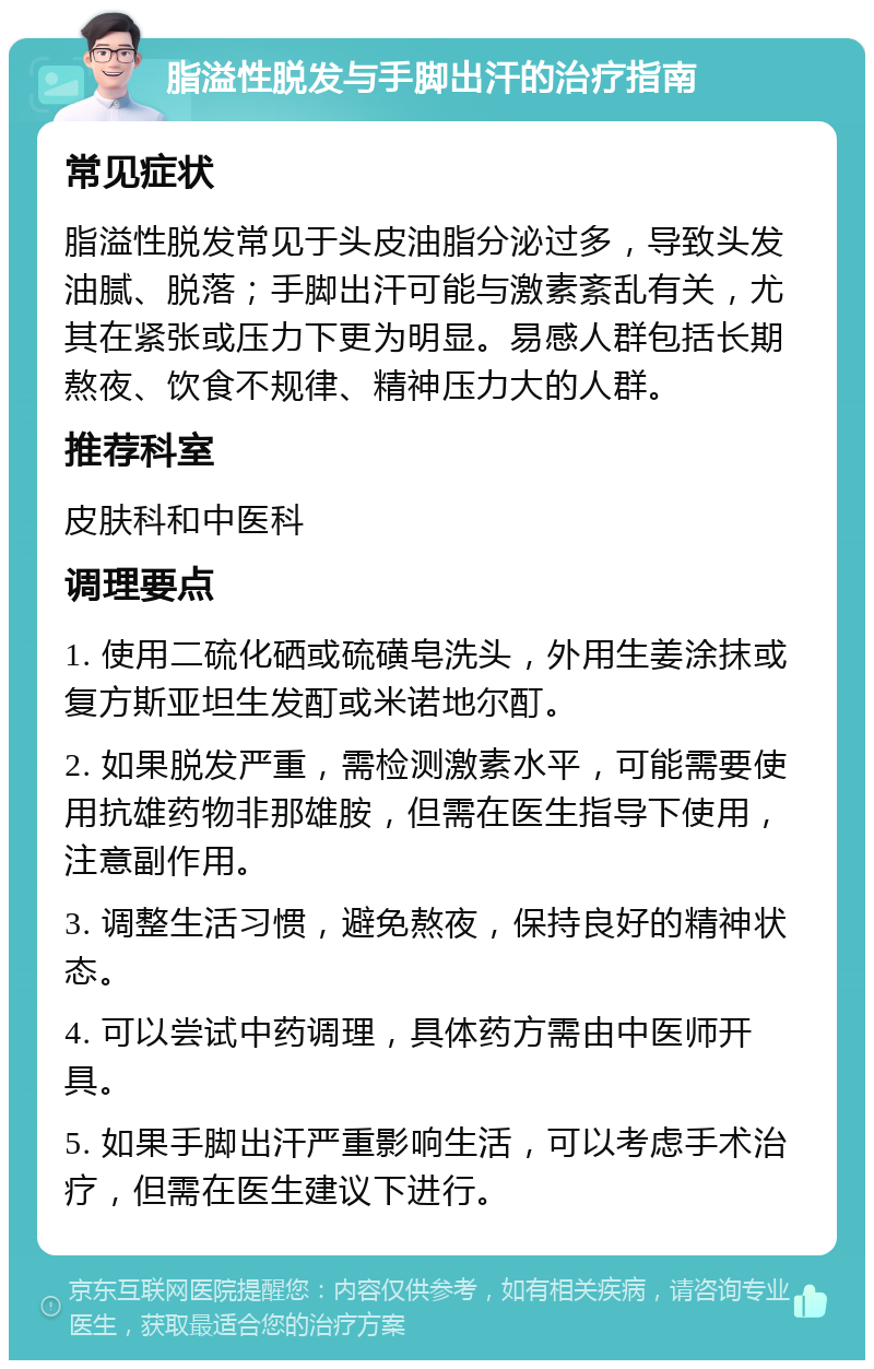 脂溢性脱发与手脚出汗的治疗指南 常见症状 脂溢性脱发常见于头皮油脂分泌过多，导致头发油腻、脱落；手脚出汗可能与激素紊乱有关，尤其在紧张或压力下更为明显。易感人群包括长期熬夜、饮食不规律、精神压力大的人群。 推荐科室 皮肤科和中医科 调理要点 1. 使用二硫化硒或硫磺皂洗头，外用生姜涂抹或复方斯亚坦生发酊或米诺地尔酊。 2. 如果脱发严重，需检测激素水平，可能需要使用抗雄药物非那雄胺，但需在医生指导下使用，注意副作用。 3. 调整生活习惯，避免熬夜，保持良好的精神状态。 4. 可以尝试中药调理，具体药方需由中医师开具。 5. 如果手脚出汗严重影响生活，可以考虑手术治疗，但需在医生建议下进行。