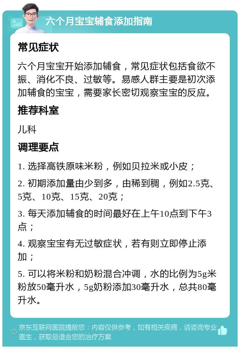 六个月宝宝辅食添加指南 常见症状 六个月宝宝开始添加辅食，常见症状包括食欲不振、消化不良、过敏等。易感人群主要是初次添加辅食的宝宝，需要家长密切观察宝宝的反应。 推荐科室 儿科 调理要点 1. 选择高铁原味米粉，例如贝拉米或小皮； 2. 初期添加量由少到多，由稀到稠，例如2.5克、5克、10克、15克、20克； 3. 每天添加辅食的时间最好在上午10点到下午3点； 4. 观察宝宝有无过敏症状，若有则立即停止添加； 5. 可以将米粉和奶粉混合冲调，水的比例为5g米粉放50毫升水，5g奶粉添加30毫升水，总共80毫升水。