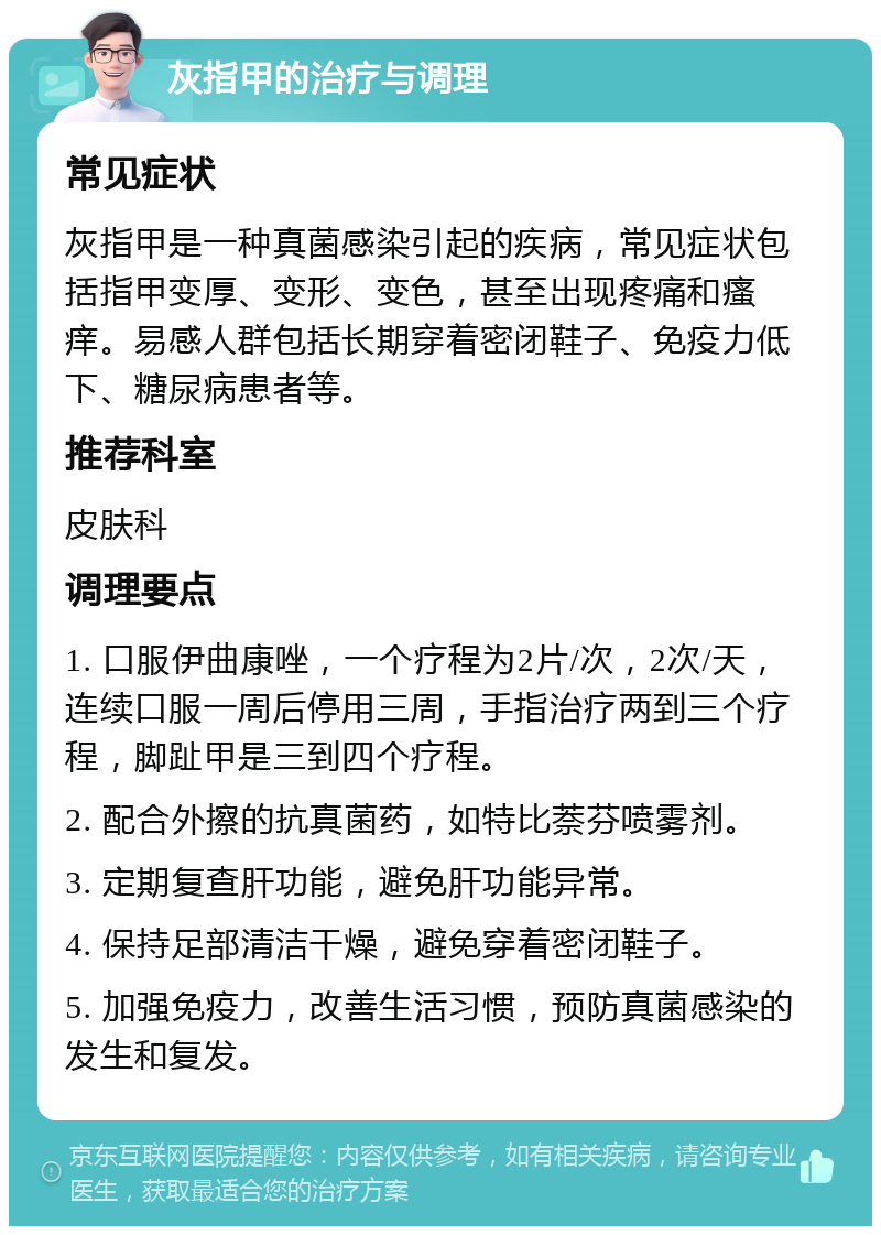 灰指甲的治疗与调理 常见症状 灰指甲是一种真菌感染引起的疾病，常见症状包括指甲变厚、变形、变色，甚至出现疼痛和瘙痒。易感人群包括长期穿着密闭鞋子、免疫力低下、糖尿病患者等。 推荐科室 皮肤科 调理要点 1. 口服伊曲康唑，一个疗程为2片/次，2次/天，连续口服一周后停用三周，手指治疗两到三个疗程，脚趾甲是三到四个疗程。 2. 配合外擦的抗真菌药，如特比萘芬喷雾剂。 3. 定期复查肝功能，避免肝功能异常。 4. 保持足部清洁干燥，避免穿着密闭鞋子。 5. 加强免疫力，改善生活习惯，预防真菌感染的发生和复发。