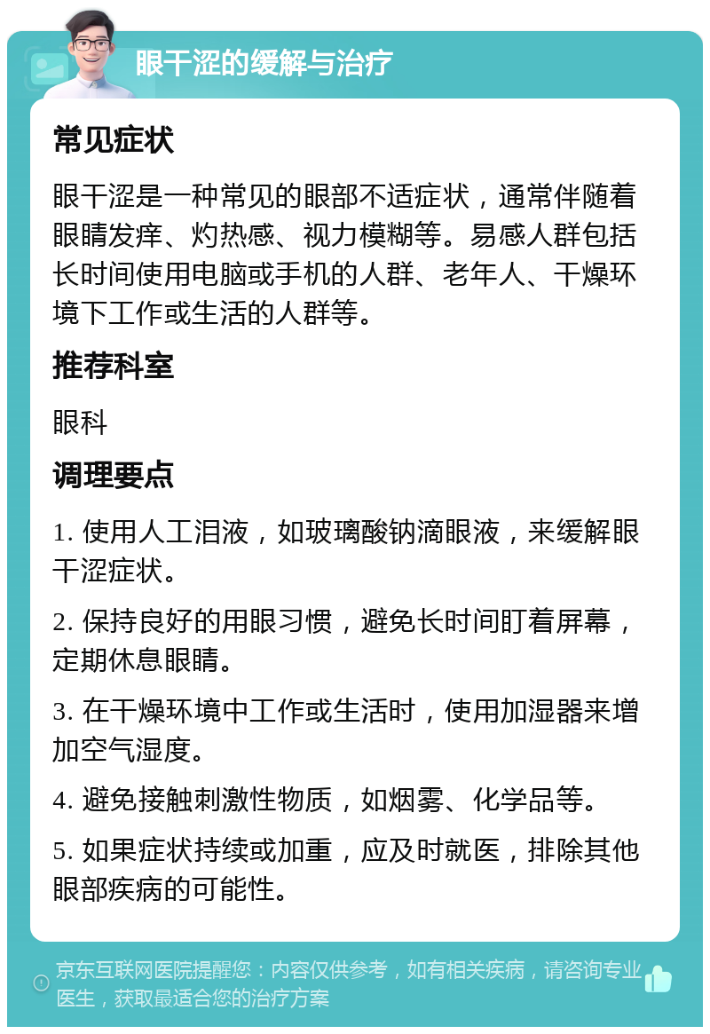 眼干涩的缓解与治疗 常见症状 眼干涩是一种常见的眼部不适症状，通常伴随着眼睛发痒、灼热感、视力模糊等。易感人群包括长时间使用电脑或手机的人群、老年人、干燥环境下工作或生活的人群等。 推荐科室 眼科 调理要点 1. 使用人工泪液，如玻璃酸钠滴眼液，来缓解眼干涩症状。 2. 保持良好的用眼习惯，避免长时间盯着屏幕，定期休息眼睛。 3. 在干燥环境中工作或生活时，使用加湿器来增加空气湿度。 4. 避免接触刺激性物质，如烟雾、化学品等。 5. 如果症状持续或加重，应及时就医，排除其他眼部疾病的可能性。