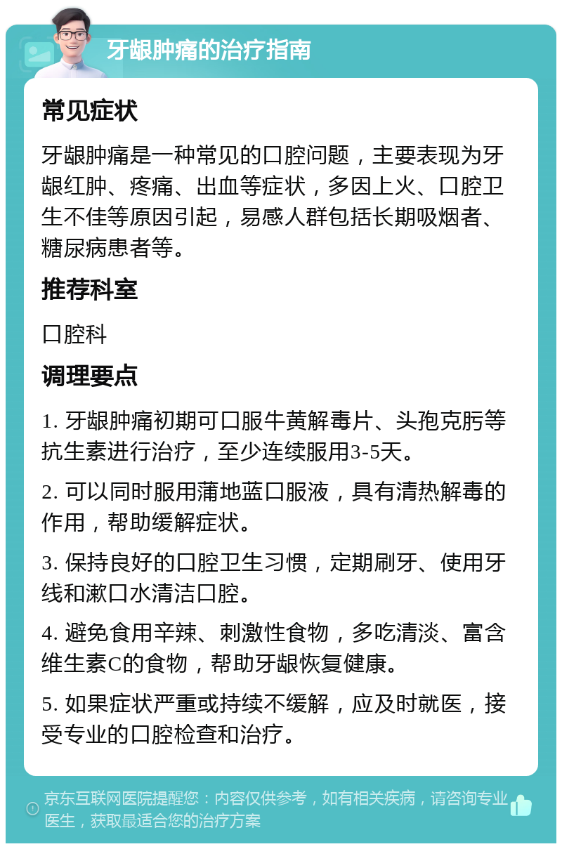 牙龈肿痛的治疗指南 常见症状 牙龈肿痛是一种常见的口腔问题，主要表现为牙龈红肿、疼痛、出血等症状，多因上火、口腔卫生不佳等原因引起，易感人群包括长期吸烟者、糖尿病患者等。 推荐科室 口腔科 调理要点 1. 牙龈肿痛初期可口服牛黄解毒片、头孢克肟等抗生素进行治疗，至少连续服用3-5天。 2. 可以同时服用蒲地蓝口服液，具有清热解毒的作用，帮助缓解症状。 3. 保持良好的口腔卫生习惯，定期刷牙、使用牙线和漱口水清洁口腔。 4. 避免食用辛辣、刺激性食物，多吃清淡、富含维生素C的食物，帮助牙龈恢复健康。 5. 如果症状严重或持续不缓解，应及时就医，接受专业的口腔检查和治疗。