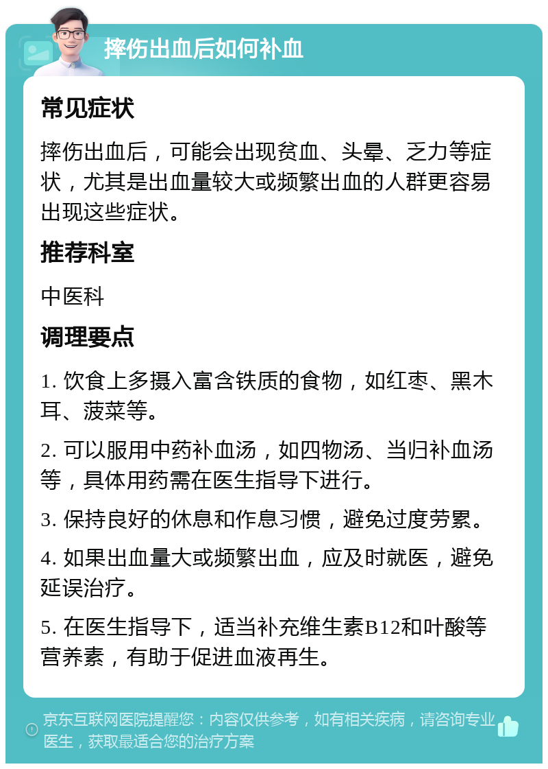 摔伤出血后如何补血 常见症状 摔伤出血后，可能会出现贫血、头晕、乏力等症状，尤其是出血量较大或频繁出血的人群更容易出现这些症状。 推荐科室 中医科 调理要点 1. 饮食上多摄入富含铁质的食物，如红枣、黑木耳、菠菜等。 2. 可以服用中药补血汤，如四物汤、当归补血汤等，具体用药需在医生指导下进行。 3. 保持良好的休息和作息习惯，避免过度劳累。 4. 如果出血量大或频繁出血，应及时就医，避免延误治疗。 5. 在医生指导下，适当补充维生素B12和叶酸等营养素，有助于促进血液再生。