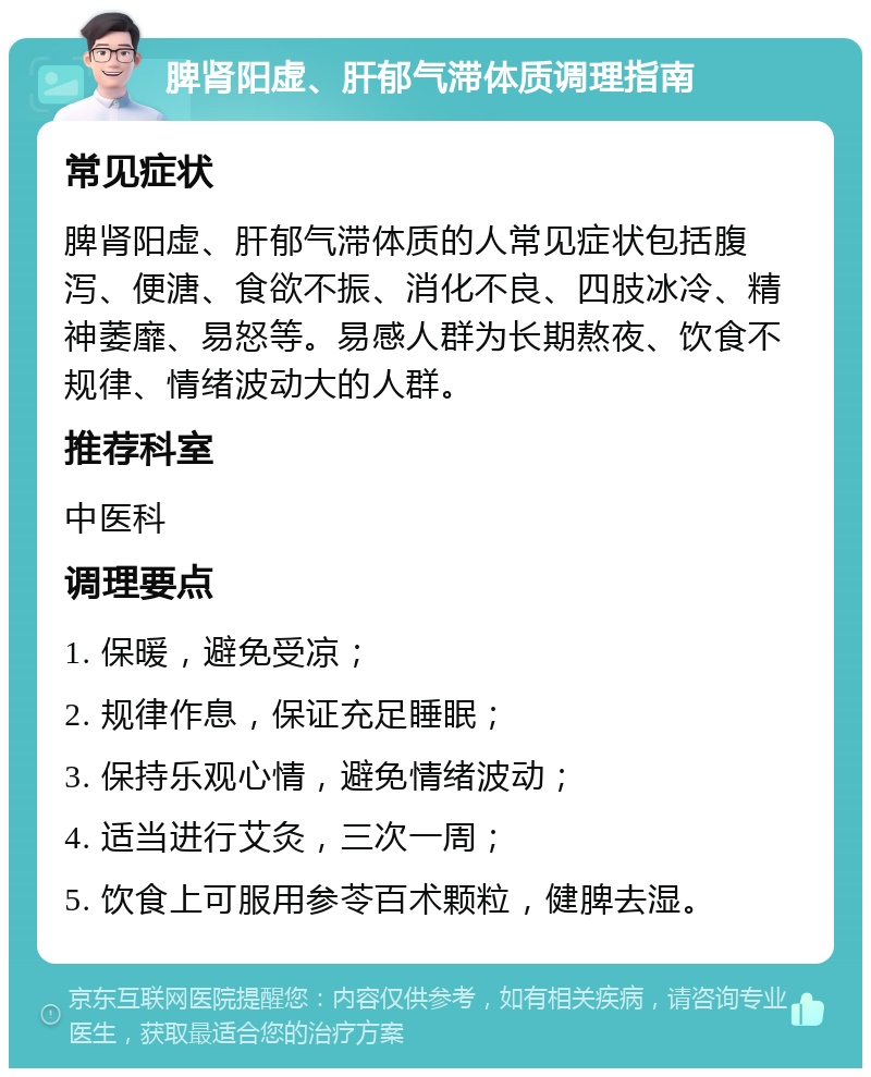 脾肾阳虚、肝郁气滞体质调理指南 常见症状 脾肾阳虚、肝郁气滞体质的人常见症状包括腹泻、便溏、食欲不振、消化不良、四肢冰冷、精神萎靡、易怒等。易感人群为长期熬夜、饮食不规律、情绪波动大的人群。 推荐科室 中医科 调理要点 1. 保暖，避免受凉； 2. 规律作息，保证充足睡眠； 3. 保持乐观心情，避免情绪波动； 4. 适当进行艾灸，三次一周； 5. 饮食上可服用参苓百术颗粒，健脾去湿。