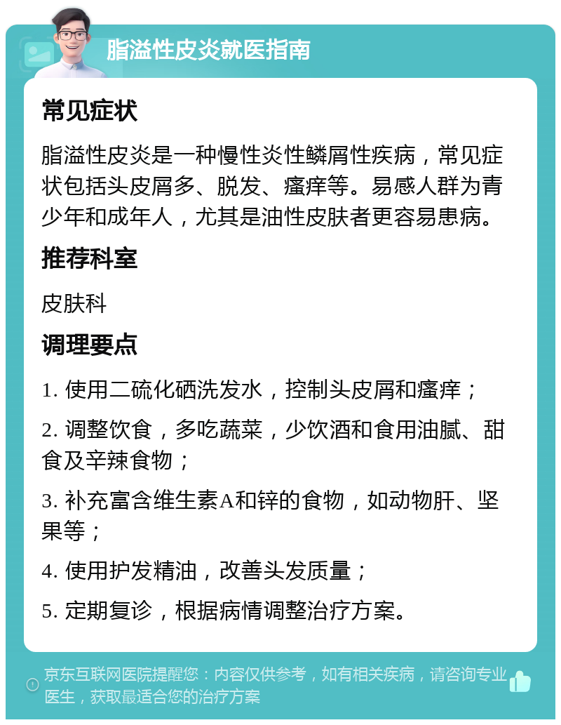 脂溢性皮炎就医指南 常见症状 脂溢性皮炎是一种慢性炎性鳞屑性疾病，常见症状包括头皮屑多、脱发、瘙痒等。易感人群为青少年和成年人，尤其是油性皮肤者更容易患病。 推荐科室 皮肤科 调理要点 1. 使用二硫化硒洗发水，控制头皮屑和瘙痒； 2. 调整饮食，多吃蔬菜，少饮酒和食用油腻、甜食及辛辣食物； 3. 补充富含维生素A和锌的食物，如动物肝、坚果等； 4. 使用护发精油，改善头发质量； 5. 定期复诊，根据病情调整治疗方案。