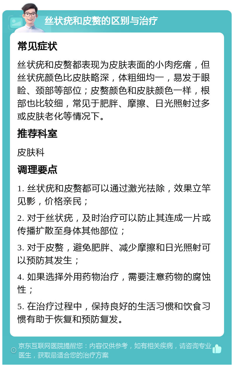 丝状疣和皮赘的区别与治疗 常见症状 丝状疣和皮赘都表现为皮肤表面的小肉疙瘩，但丝状疣颜色比皮肤略深，体粗细均一，易发于眼睑、颈部等部位；皮赘颜色和皮肤颜色一样，根部也比较细，常见于肥胖、摩擦、日光照射过多或皮肤老化等情况下。 推荐科室 皮肤科 调理要点 1. 丝状疣和皮赘都可以通过激光祛除，效果立竿见影，价格亲民； 2. 对于丝状疣，及时治疗可以防止其连成一片或传播扩散至身体其他部位； 3. 对于皮赘，避免肥胖、减少摩擦和日光照射可以预防其发生； 4. 如果选择外用药物治疗，需要注意药物的腐蚀性； 5. 在治疗过程中，保持良好的生活习惯和饮食习惯有助于恢复和预防复发。