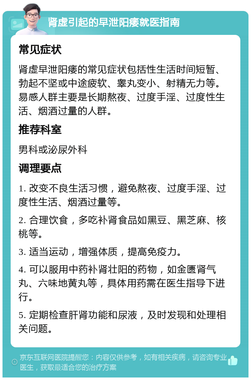 肾虚引起的早泄阳痿就医指南 常见症状 肾虚早泄阳痿的常见症状包括性生活时间短暂、勃起不坚或中途疲软、睾丸变小、射精无力等。易感人群主要是长期熬夜、过度手淫、过度性生活、烟酒过量的人群。 推荐科室 男科或泌尿外科 调理要点 1. 改变不良生活习惯，避免熬夜、过度手淫、过度性生活、烟酒过量等。 2. 合理饮食，多吃补肾食品如黑豆、黑芝麻、核桃等。 3. 适当运动，增强体质，提高免疫力。 4. 可以服用中药补肾壮阳的药物，如金匮肾气丸、六味地黄丸等，具体用药需在医生指导下进行。 5. 定期检查肝肾功能和尿液，及时发现和处理相关问题。