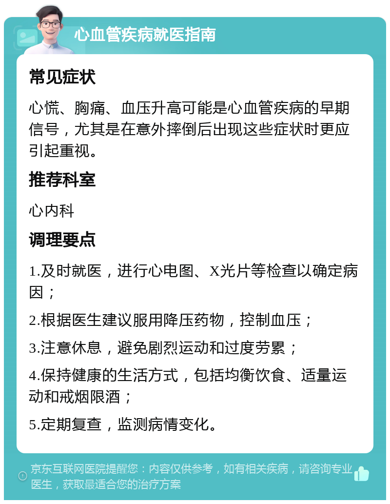 心血管疾病就医指南 常见症状 心慌、胸痛、血压升高可能是心血管疾病的早期信号，尤其是在意外摔倒后出现这些症状时更应引起重视。 推荐科室 心内科 调理要点 1.及时就医，进行心电图、X光片等检查以确定病因； 2.根据医生建议服用降压药物，控制血压； 3.注意休息，避免剧烈运动和过度劳累； 4.保持健康的生活方式，包括均衡饮食、适量运动和戒烟限酒； 5.定期复查，监测病情变化。