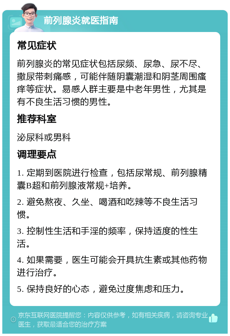 前列腺炎就医指南 常见症状 前列腺炎的常见症状包括尿频、尿急、尿不尽、撒尿带刺痛感，可能伴随阴囊潮湿和阴茎周围瘙痒等症状。易感人群主要是中老年男性，尤其是有不良生活习惯的男性。 推荐科室 泌尿科或男科 调理要点 1. 定期到医院进行检查，包括尿常规、前列腺精囊B超和前列腺液常规+培养。 2. 避免熬夜、久坐、喝酒和吃辣等不良生活习惯。 3. 控制性生活和手淫的频率，保持适度的性生活。 4. 如果需要，医生可能会开具抗生素或其他药物进行治疗。 5. 保持良好的心态，避免过度焦虑和压力。