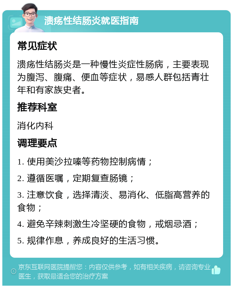 溃疡性结肠炎就医指南 常见症状 溃疡性结肠炎是一种慢性炎症性肠病，主要表现为腹泻、腹痛、便血等症状，易感人群包括青壮年和有家族史者。 推荐科室 消化内科 调理要点 1. 使用美沙拉嗪等药物控制病情； 2. 遵循医嘱，定期复查肠镜； 3. 注意饮食，选择清淡、易消化、低脂高营养的食物； 4. 避免辛辣刺激生冷坚硬的食物，戒烟忌酒； 5. 规律作息，养成良好的生活习惯。