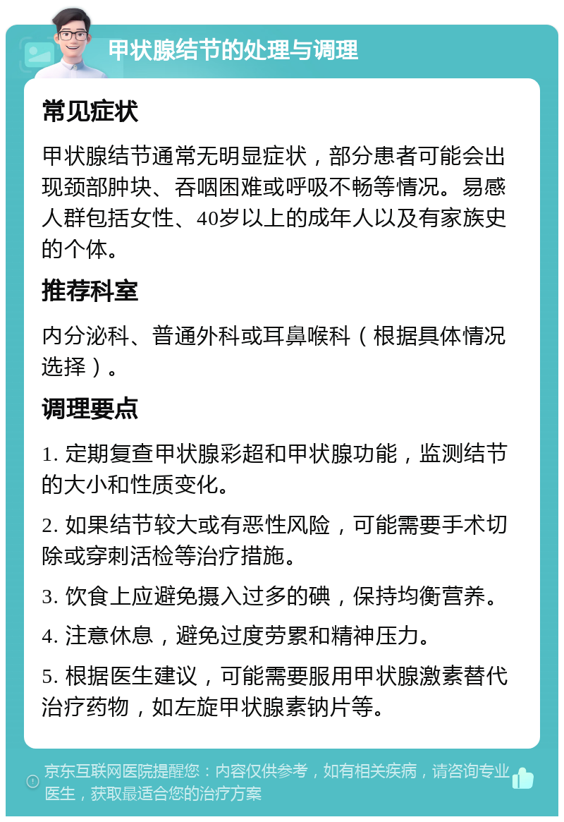 甲状腺结节的处理与调理 常见症状 甲状腺结节通常无明显症状，部分患者可能会出现颈部肿块、吞咽困难或呼吸不畅等情况。易感人群包括女性、40岁以上的成年人以及有家族史的个体。 推荐科室 内分泌科、普通外科或耳鼻喉科（根据具体情况选择）。 调理要点 1. 定期复查甲状腺彩超和甲状腺功能，监测结节的大小和性质变化。 2. 如果结节较大或有恶性风险，可能需要手术切除或穿刺活检等治疗措施。 3. 饮食上应避免摄入过多的碘，保持均衡营养。 4. 注意休息，避免过度劳累和精神压力。 5. 根据医生建议，可能需要服用甲状腺激素替代治疗药物，如左旋甲状腺素钠片等。