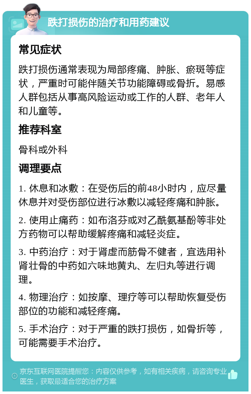 跌打损伤的治疗和用药建议 常见症状 跌打损伤通常表现为局部疼痛、肿胀、瘀斑等症状，严重时可能伴随关节功能障碍或骨折。易感人群包括从事高风险运动或工作的人群、老年人和儿童等。 推荐科室 骨科或外科 调理要点 1. 休息和冰敷：在受伤后的前48小时内，应尽量休息并对受伤部位进行冰敷以减轻疼痛和肿胀。 2. 使用止痛药：如布洛芬或对乙酰氨基酚等非处方药物可以帮助缓解疼痛和减轻炎症。 3. 中药治疗：对于肾虚而筋骨不健者，宜选用补肾壮骨的中药如六味地黄丸、左归丸等进行调理。 4. 物理治疗：如按摩、理疗等可以帮助恢复受伤部位的功能和减轻疼痛。 5. 手术治疗：对于严重的跌打损伤，如骨折等，可能需要手术治疗。