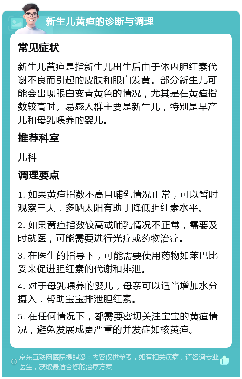 新生儿黄疸的诊断与调理 常见症状 新生儿黄疸是指新生儿出生后由于体内胆红素代谢不良而引起的皮肤和眼白发黄。部分新生儿可能会出现眼白变青黄色的情况，尤其是在黄疸指数较高时。易感人群主要是新生儿，特别是早产儿和母乳喂养的婴儿。 推荐科室 儿科 调理要点 1. 如果黄疸指数不高且哺乳情况正常，可以暂时观察三天，多晒太阳有助于降低胆红素水平。 2. 如果黄疸指数较高或哺乳情况不正常，需要及时就医，可能需要进行光疗或药物治疗。 3. 在医生的指导下，可能需要使用药物如苯巴比妥来促进胆红素的代谢和排泄。 4. 对于母乳喂养的婴儿，母亲可以适当增加水分摄入，帮助宝宝排泄胆红素。 5. 在任何情况下，都需要密切关注宝宝的黄疸情况，避免发展成更严重的并发症如核黄疸。