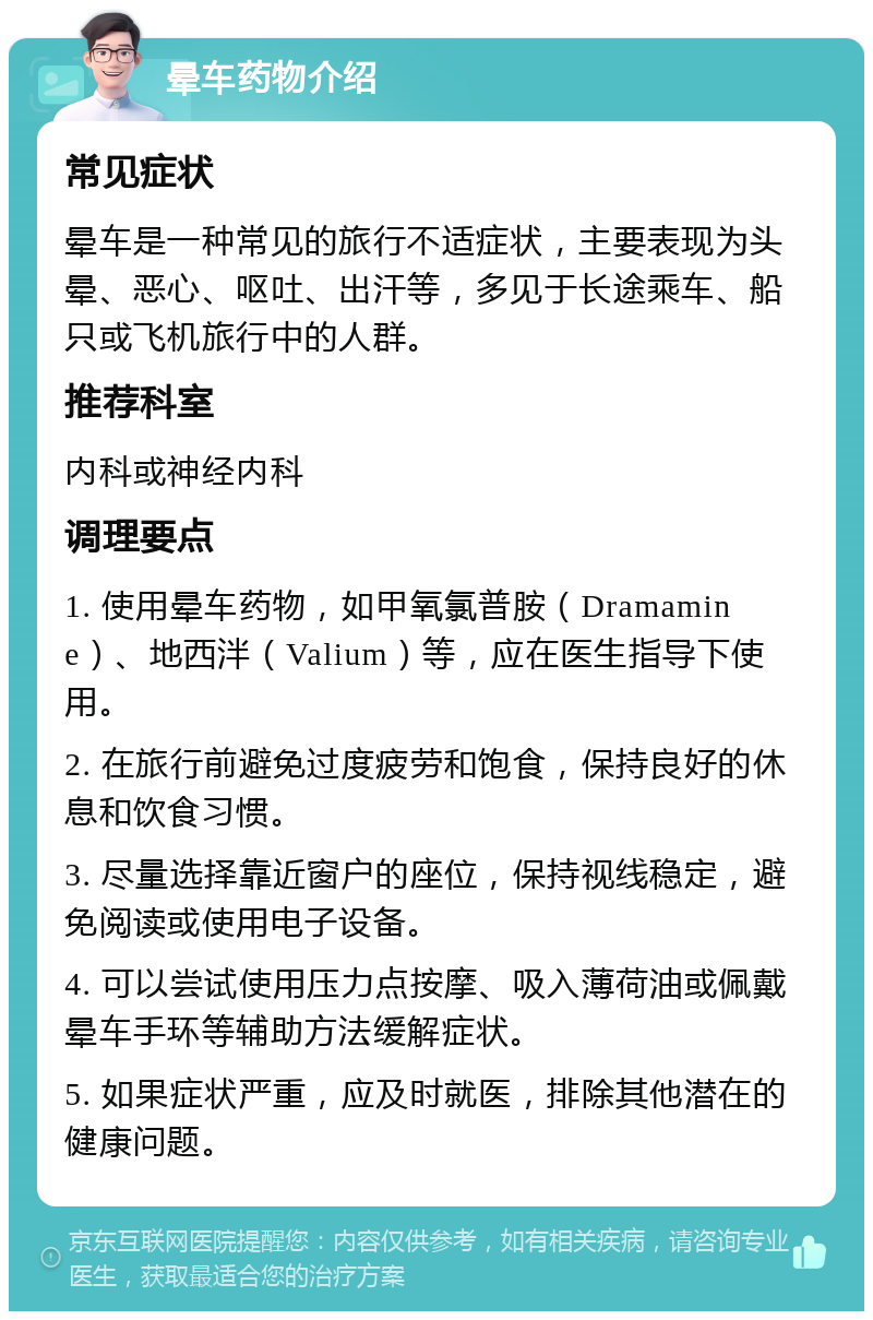 晕车药物介绍 常见症状 晕车是一种常见的旅行不适症状，主要表现为头晕、恶心、呕吐、出汗等，多见于长途乘车、船只或飞机旅行中的人群。 推荐科室 内科或神经内科 调理要点 1. 使用晕车药物，如甲氧氯普胺（Dramamine）、地西泮（Valium）等，应在医生指导下使用。 2. 在旅行前避免过度疲劳和饱食，保持良好的休息和饮食习惯。 3. 尽量选择靠近窗户的座位，保持视线稳定，避免阅读或使用电子设备。 4. 可以尝试使用压力点按摩、吸入薄荷油或佩戴晕车手环等辅助方法缓解症状。 5. 如果症状严重，应及时就医，排除其他潜在的健康问题。