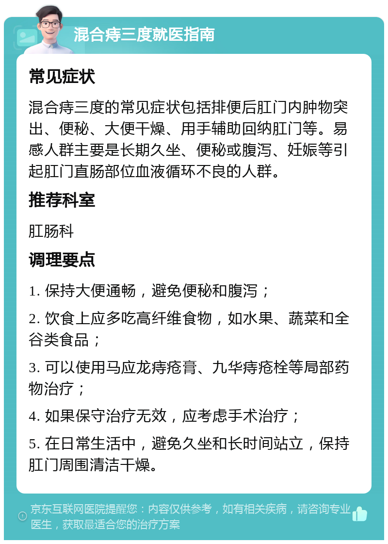 混合痔三度就医指南 常见症状 混合痔三度的常见症状包括排便后肛门内肿物突出、便秘、大便干燥、用手辅助回纳肛门等。易感人群主要是长期久坐、便秘或腹泻、妊娠等引起肛门直肠部位血液循环不良的人群。 推荐科室 肛肠科 调理要点 1. 保持大便通畅，避免便秘和腹泻； 2. 饮食上应多吃高纤维食物，如水果、蔬菜和全谷类食品； 3. 可以使用马应龙痔疮膏、九华痔疮栓等局部药物治疗； 4. 如果保守治疗无效，应考虑手术治疗； 5. 在日常生活中，避免久坐和长时间站立，保持肛门周围清洁干燥。