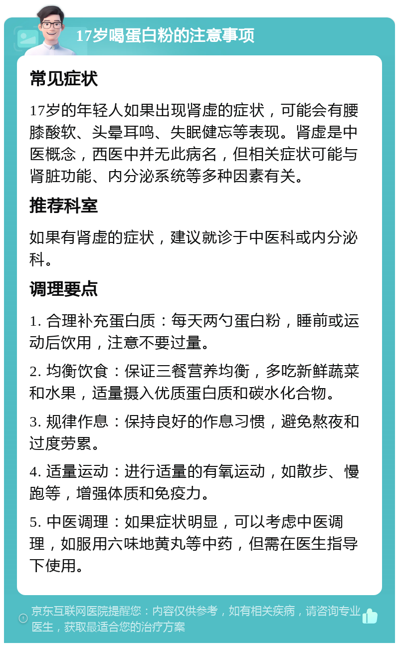 17岁喝蛋白粉的注意事项 常见症状 17岁的年轻人如果出现肾虚的症状，可能会有腰膝酸软、头晕耳鸣、失眠健忘等表现。肾虚是中医概念，西医中并无此病名，但相关症状可能与肾脏功能、内分泌系统等多种因素有关。 推荐科室 如果有肾虚的症状，建议就诊于中医科或内分泌科。 调理要点 1. 合理补充蛋白质：每天两勺蛋白粉，睡前或运动后饮用，注意不要过量。 2. 均衡饮食：保证三餐营养均衡，多吃新鲜蔬菜和水果，适量摄入优质蛋白质和碳水化合物。 3. 规律作息：保持良好的作息习惯，避免熬夜和过度劳累。 4. 适量运动：进行适量的有氧运动，如散步、慢跑等，增强体质和免疫力。 5. 中医调理：如果症状明显，可以考虑中医调理，如服用六味地黄丸等中药，但需在医生指导下使用。