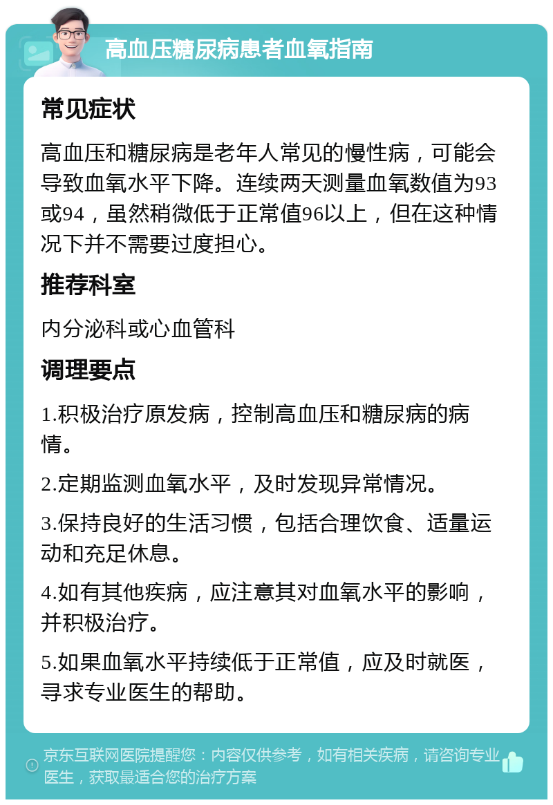 高血压糖尿病患者血氧指南 常见症状 高血压和糖尿病是老年人常见的慢性病，可能会导致血氧水平下降。连续两天测量血氧数值为93或94，虽然稍微低于正常值96以上，但在这种情况下并不需要过度担心。 推荐科室 内分泌科或心血管科 调理要点 1.积极治疗原发病，控制高血压和糖尿病的病情。 2.定期监测血氧水平，及时发现异常情况。 3.保持良好的生活习惯，包括合理饮食、适量运动和充足休息。 4.如有其他疾病，应注意其对血氧水平的影响，并积极治疗。 5.如果血氧水平持续低于正常值，应及时就医，寻求专业医生的帮助。