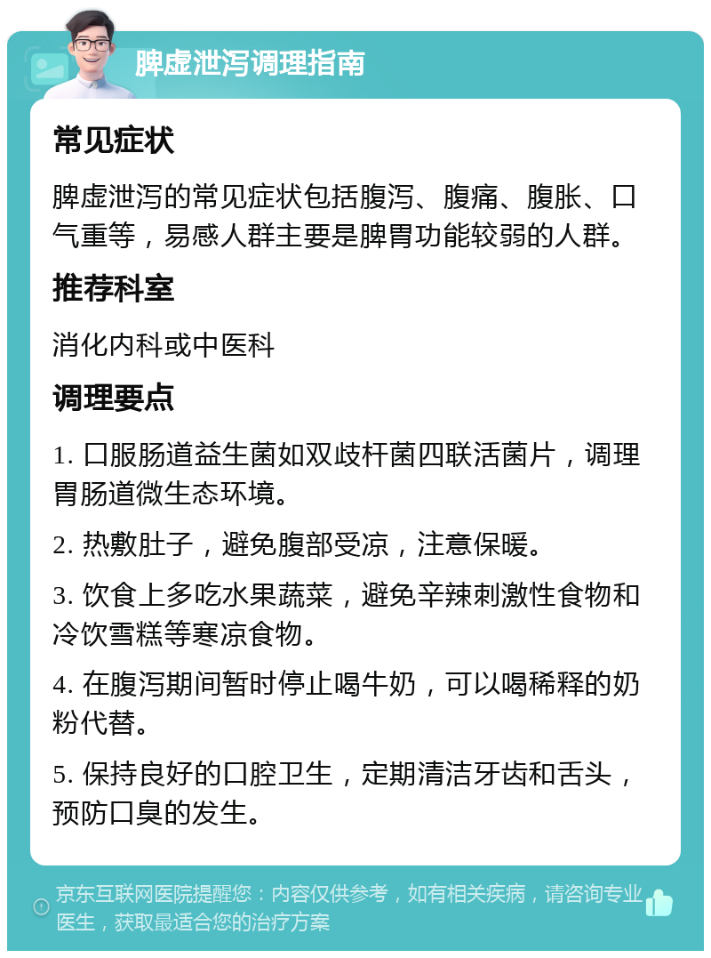 脾虚泄泻调理指南 常见症状 脾虚泄泻的常见症状包括腹泻、腹痛、腹胀、口气重等，易感人群主要是脾胃功能较弱的人群。 推荐科室 消化内科或中医科 调理要点 1. 口服肠道益生菌如双歧杆菌四联活菌片，调理胃肠道微生态环境。 2. 热敷肚子，避免腹部受凉，注意保暖。 3. 饮食上多吃水果蔬菜，避免辛辣刺激性食物和冷饮雪糕等寒凉食物。 4. 在腹泻期间暂时停止喝牛奶，可以喝稀释的奶粉代替。 5. 保持良好的口腔卫生，定期清洁牙齿和舌头，预防口臭的发生。