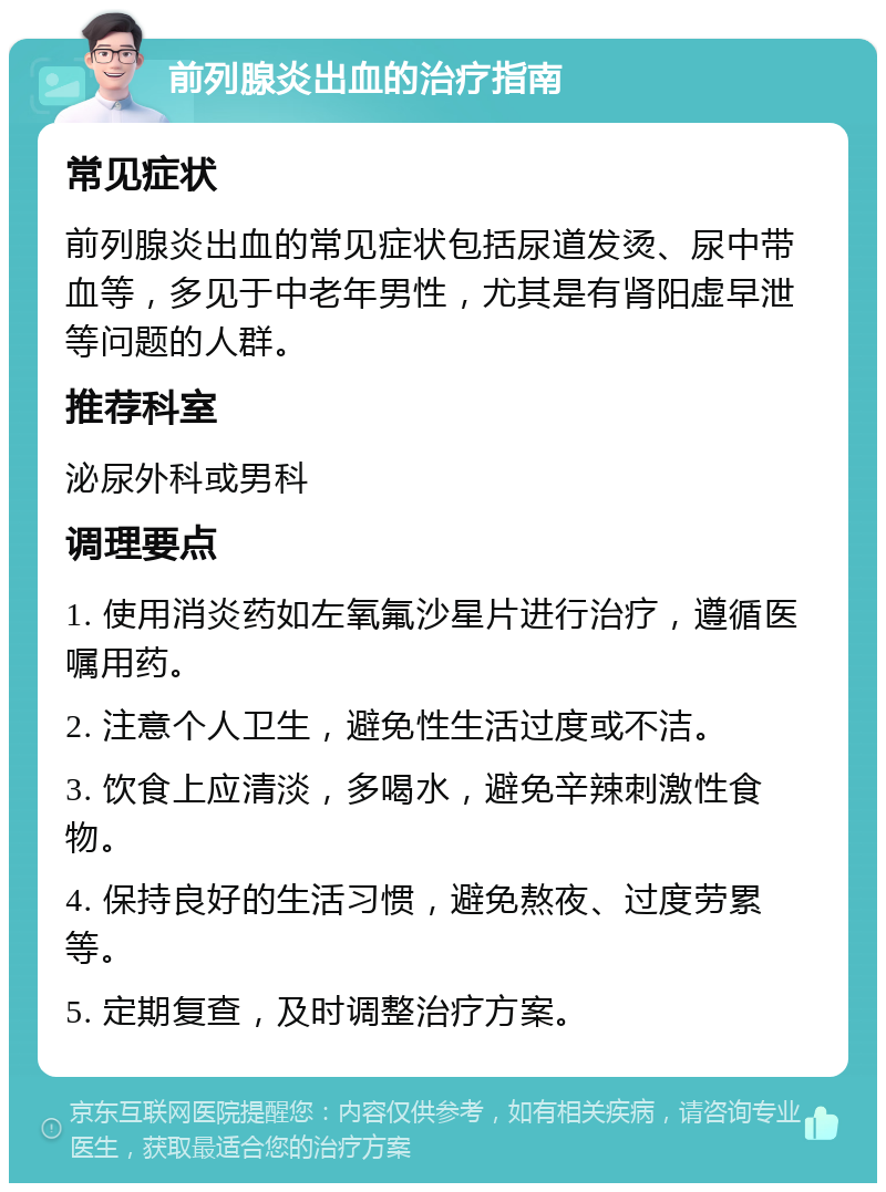 前列腺炎出血的治疗指南 常见症状 前列腺炎出血的常见症状包括尿道发烫、尿中带血等，多见于中老年男性，尤其是有肾阳虚早泄等问题的人群。 推荐科室 泌尿外科或男科 调理要点 1. 使用消炎药如左氧氟沙星片进行治疗，遵循医嘱用药。 2. 注意个人卫生，避免性生活过度或不洁。 3. 饮食上应清淡，多喝水，避免辛辣刺激性食物。 4. 保持良好的生活习惯，避免熬夜、过度劳累等。 5. 定期复查，及时调整治疗方案。