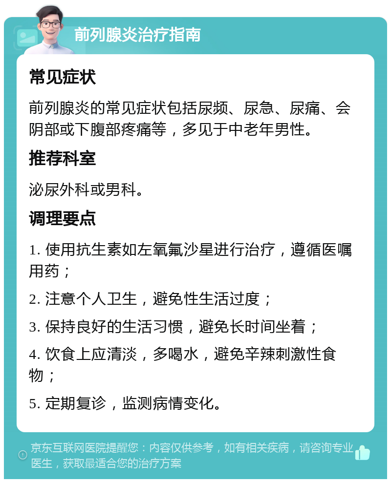 前列腺炎治疗指南 常见症状 前列腺炎的常见症状包括尿频、尿急、尿痛、会阴部或下腹部疼痛等，多见于中老年男性。 推荐科室 泌尿外科或男科。 调理要点 1. 使用抗生素如左氧氟沙星进行治疗，遵循医嘱用药； 2. 注意个人卫生，避免性生活过度； 3. 保持良好的生活习惯，避免长时间坐着； 4. 饮食上应清淡，多喝水，避免辛辣刺激性食物； 5. 定期复诊，监测病情变化。