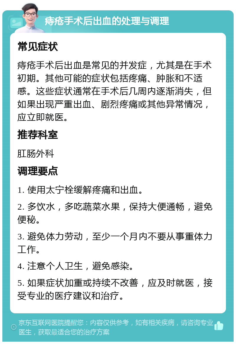 痔疮手术后出血的处理与调理 常见症状 痔疮手术后出血是常见的并发症，尤其是在手术初期。其他可能的症状包括疼痛、肿胀和不适感。这些症状通常在手术后几周内逐渐消失，但如果出现严重出血、剧烈疼痛或其他异常情况，应立即就医。 推荐科室 肛肠外科 调理要点 1. 使用太宁栓缓解疼痛和出血。 2. 多饮水，多吃蔬菜水果，保持大便通畅，避免便秘。 3. 避免体力劳动，至少一个月内不要从事重体力工作。 4. 注意个人卫生，避免感染。 5. 如果症状加重或持续不改善，应及时就医，接受专业的医疗建议和治疗。