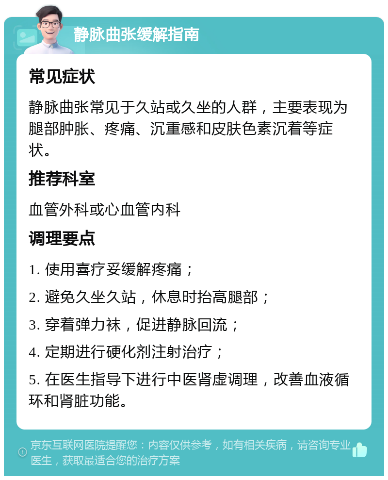 静脉曲张缓解指南 常见症状 静脉曲张常见于久站或久坐的人群，主要表现为腿部肿胀、疼痛、沉重感和皮肤色素沉着等症状。 推荐科室 血管外科或心血管内科 调理要点 1. 使用喜疗妥缓解疼痛； 2. 避免久坐久站，休息时抬高腿部； 3. 穿着弹力袜，促进静脉回流； 4. 定期进行硬化剂注射治疗； 5. 在医生指导下进行中医肾虚调理，改善血液循环和肾脏功能。