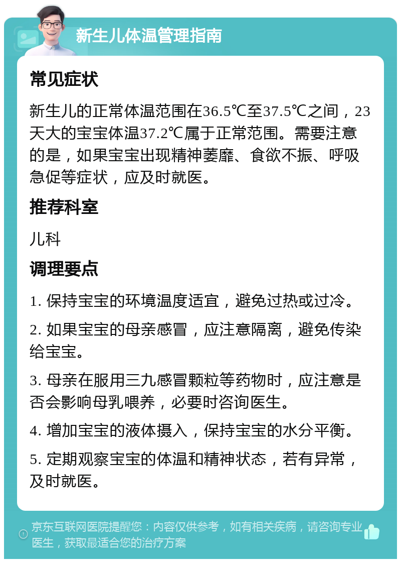 新生儿体温管理指南 常见症状 新生儿的正常体温范围在36.5℃至37.5℃之间，23天大的宝宝体温37.2℃属于正常范围。需要注意的是，如果宝宝出现精神萎靡、食欲不振、呼吸急促等症状，应及时就医。 推荐科室 儿科 调理要点 1. 保持宝宝的环境温度适宜，避免过热或过冷。 2. 如果宝宝的母亲感冒，应注意隔离，避免传染给宝宝。 3. 母亲在服用三九感冒颗粒等药物时，应注意是否会影响母乳喂养，必要时咨询医生。 4. 增加宝宝的液体摄入，保持宝宝的水分平衡。 5. 定期观察宝宝的体温和精神状态，若有异常，及时就医。