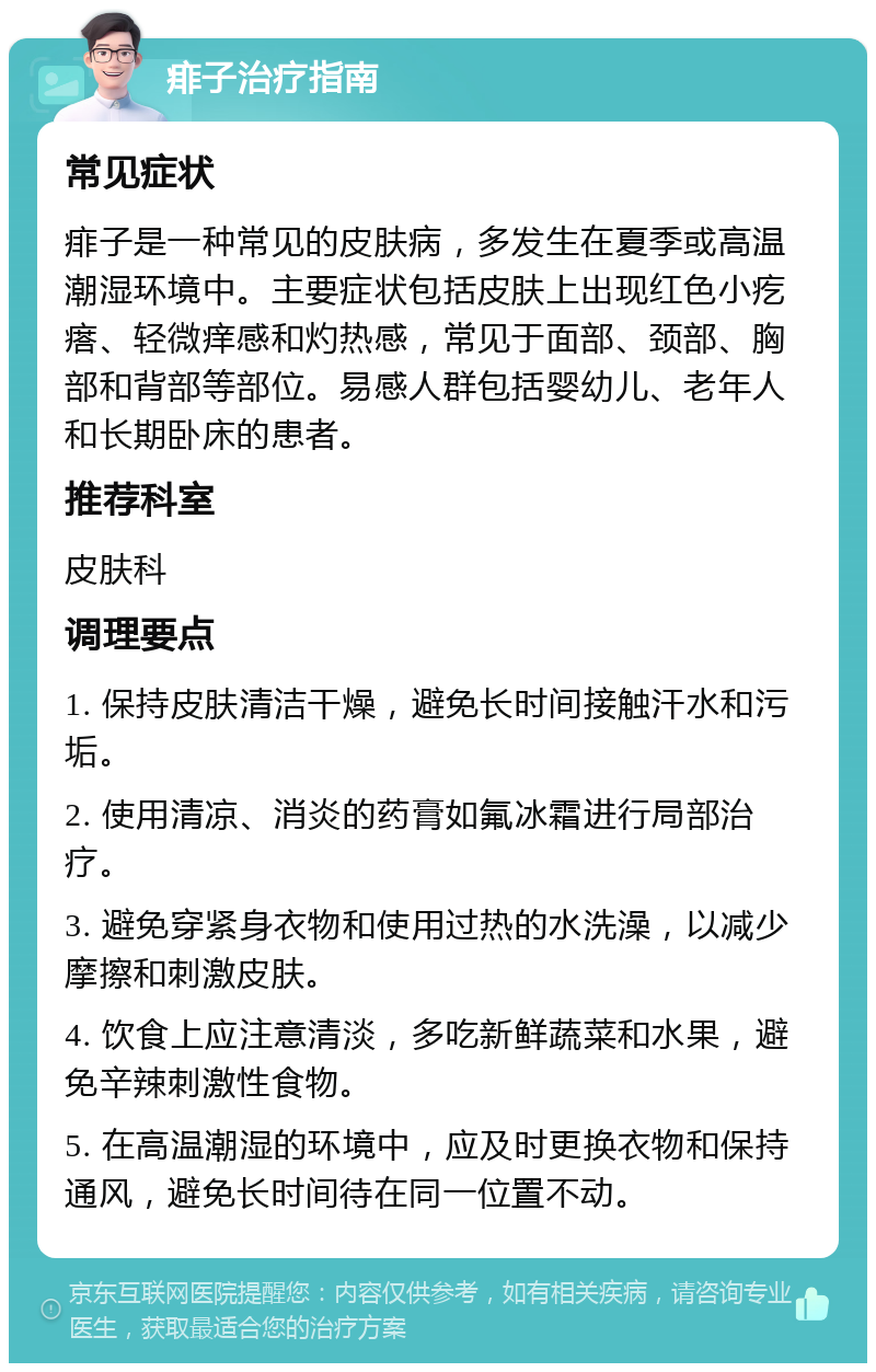 痱子治疗指南 常见症状 痱子是一种常见的皮肤病，多发生在夏季或高温潮湿环境中。主要症状包括皮肤上出现红色小疙瘩、轻微痒感和灼热感，常见于面部、颈部、胸部和背部等部位。易感人群包括婴幼儿、老年人和长期卧床的患者。 推荐科室 皮肤科 调理要点 1. 保持皮肤清洁干燥，避免长时间接触汗水和污垢。 2. 使用清凉、消炎的药膏如氟冰霜进行局部治疗。 3. 避免穿紧身衣物和使用过热的水洗澡，以减少摩擦和刺激皮肤。 4. 饮食上应注意清淡，多吃新鲜蔬菜和水果，避免辛辣刺激性食物。 5. 在高温潮湿的环境中，应及时更换衣物和保持通风，避免长时间待在同一位置不动。