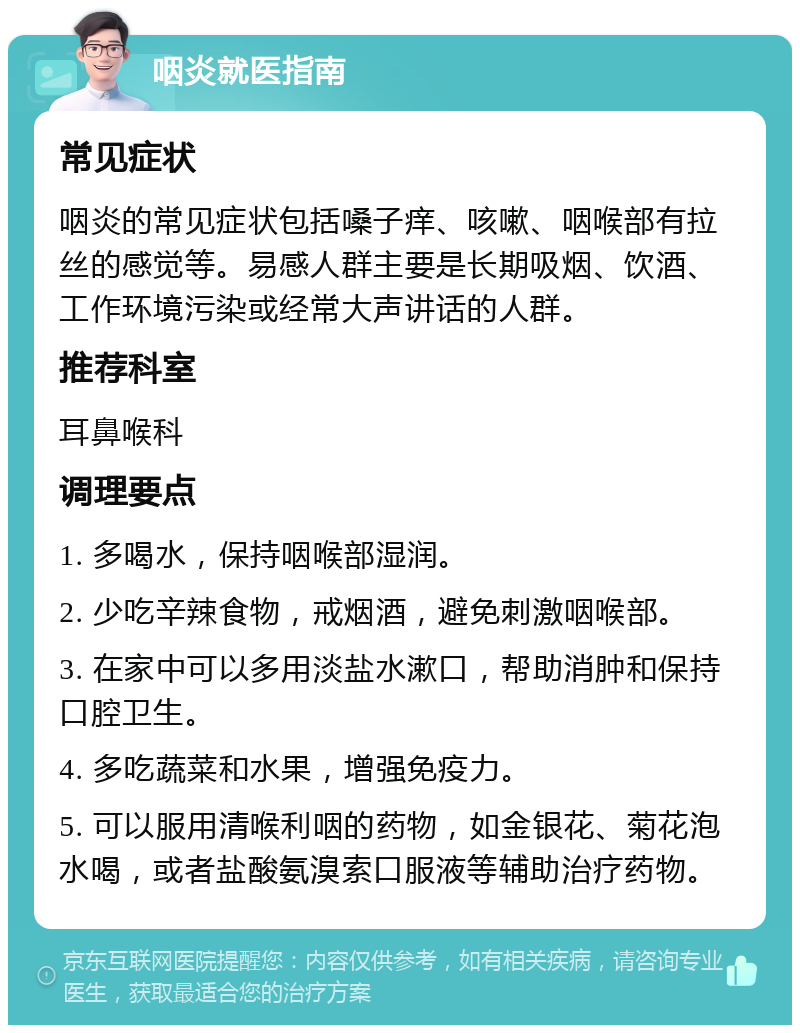 咽炎就医指南 常见症状 咽炎的常见症状包括嗓子痒、咳嗽、咽喉部有拉丝的感觉等。易感人群主要是长期吸烟、饮酒、工作环境污染或经常大声讲话的人群。 推荐科室 耳鼻喉科 调理要点 1. 多喝水，保持咽喉部湿润。 2. 少吃辛辣食物，戒烟酒，避免刺激咽喉部。 3. 在家中可以多用淡盐水漱口，帮助消肿和保持口腔卫生。 4. 多吃蔬菜和水果，增强免疫力。 5. 可以服用清喉利咽的药物，如金银花、菊花泡水喝，或者盐酸氨溴索口服液等辅助治疗药物。